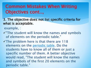 Common Mistakes When Writing
Objectives cont..,
3. The objective does not list specific criteria for
what is acceptable.
example, :
"The student will know the names and symbols
of elements on the periodic table."
The problem here is that there are 118
elements on the periodic table. Do the
students have to know all of them or just a
specific number of them. A better objective
would read, "The student will know the names
and symbols of the first 20 elements on the
periodic table."
 