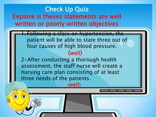 Check Up Quiz
Explore is theses statements are well
written or poorly written objectives
1. Following a class on hypertension, the
patient will be able to state three out of
four causes of high blood pressure.
(well)
2-After conducting a thorough health
assessment, the staff nurse will create a
nursing care plan consisting of at least
three needs of the patients.
(well)
 