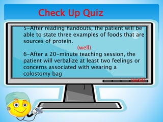 Check Up Quiz
5-After reading handouts, the patient will be
able to state three examples of foods that are
sources of protein.
(well)
6-After a 20-minute teaching session, the
patient will verbalize at least two feelings or
concerns associated with wearing a
colostomy bag
(well)
]
 