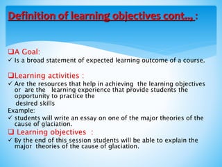 A Goal:
 Is a broad statement of expected learning outcome of a course.
Learning activities :
 Are the resources that help in achieving the learning objectives
or are the learning experience that provide students the
opportunity to practice the
desired skills
Example:
 students will write an essay on one of the major theories of the
cause of glaciation.
 Learning objectives :
 By the end of this session students will be able to explain the
major theories of the cause of glaciation.
Definition of learning objectives cont.., :
 