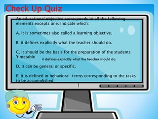 Check Up Quiz
An educational objective corresponds to all the following
elements excepts one. Indicate which:
A. it is sometimes also called a learning objective.
B. it defines explicitly what the teacher should do.
C. it should be the basis for the preparation of the students
'timetable
D. it can be general or specific.
E. it is defined in behavioral terms corresponding to the tasks
to be accomplished
]
 