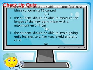 Check Up Quiz1. the student should be able to name four new
ideas concerning TB control
(C)
1. the student should be able to measure the
length of the new porn infant with a
maximum error 1 cm
(B)
1. the student should be able to avoid giving
guilt feelings to a five –years-old enuretic
child
(A)
]
 