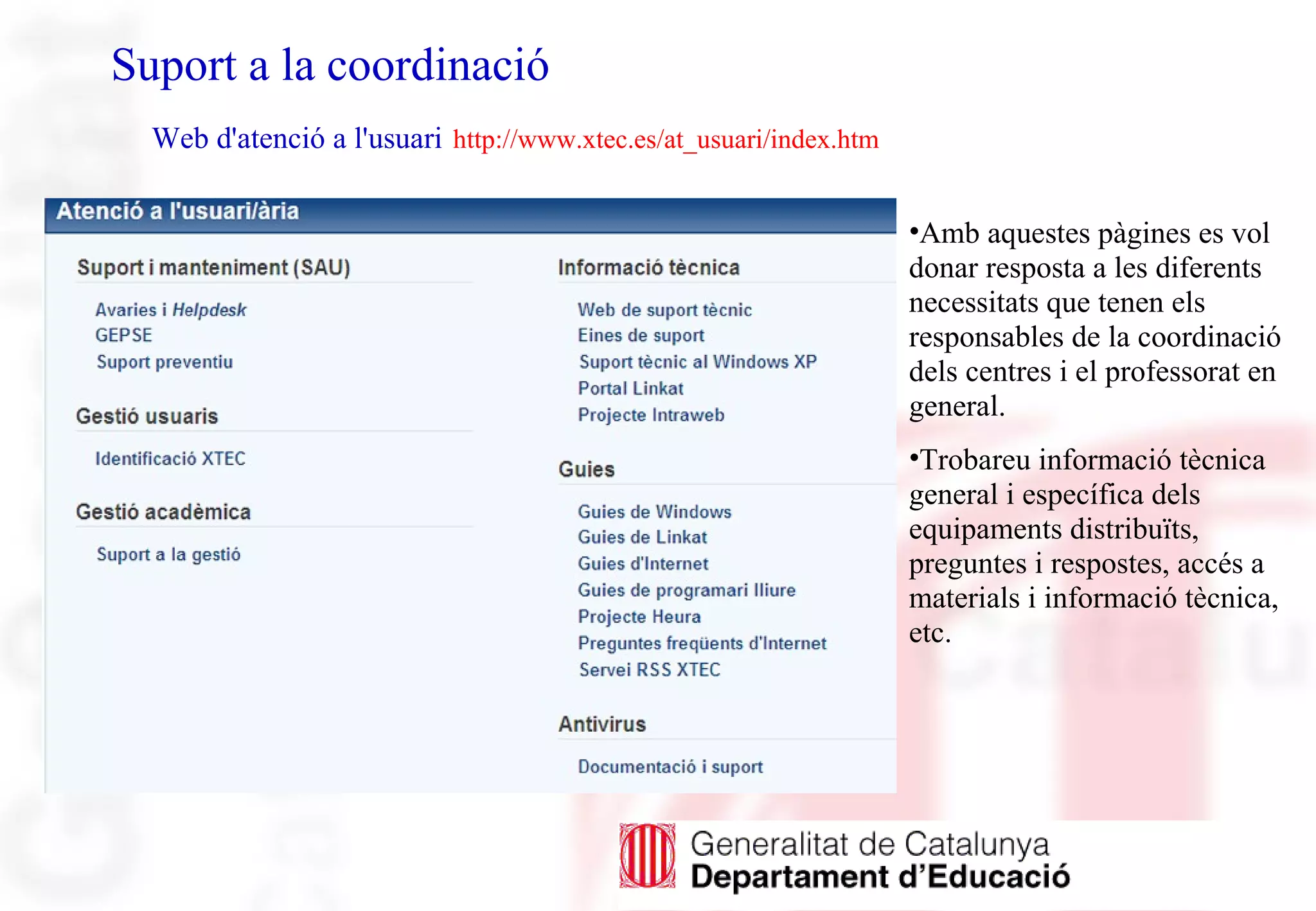 Suport a la coordinació
Web d'atenció a l'usuari http://www.xtec.es/at_usuari/index.htm
•Amb aquestes pàgines es vol
donar resposta a les diferents
necessitats que tenen els
responsables de la coordinació
dels centres i el professorat en
general.
•Trobareu informació tècnica
general i específica dels
equipaments distribuïts,
preguntes i respostes, accés a
materials i informació tècnica,
etc.
 