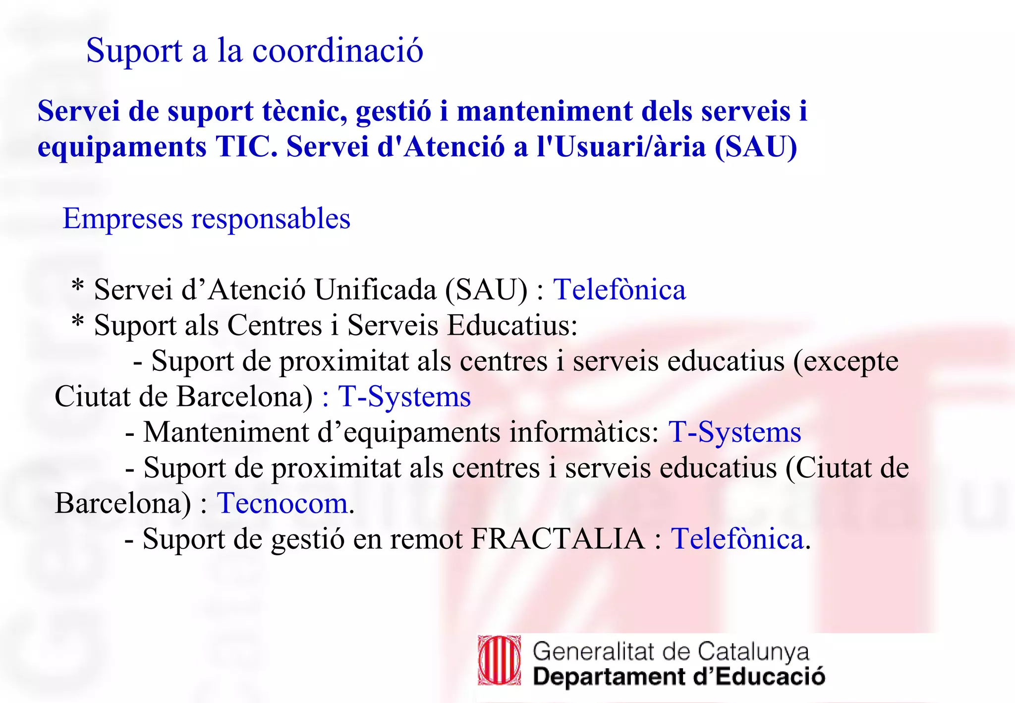 Suport a la coordinació
Servei de suport tècnic, gestió i manteniment dels serveis i
equipaments TIC. Servei d'Atenció a l'Usuari/ària (SAU)
Empreses responsables
* Servei d’Atenció Unificada (SAU) : Telefònica
* Suport als Centres i Serveis Educatius:
- Suport de proximitat als centres i serveis educatius (excepte
Ciutat de Barcelona) : T-Systems
- Manteniment d’equipaments informàtics: T-Systems
- Suport de proximitat als centres i serveis educatius (Ciutat de
Barcelona) : Tecnocom.
- Suport de gestió en remot FRACTALIA : Telefònica.
 