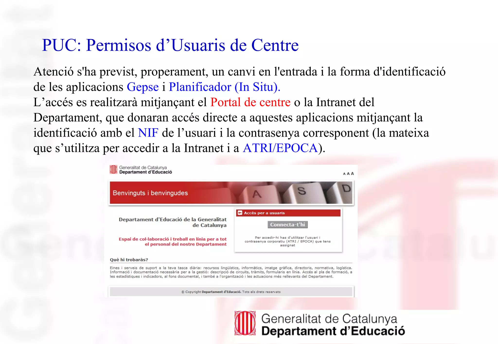 PUC: Permisos d’Usuaris de Centre
Atenció s'ha previst, properament, un canvi en l'entrada i la forma d'identificació
de les aplicacions Gepse i Planificador (In Situ).
L’accés es realitzarà mitjançant el Portal de centre o la Intranet del
Departament, que donaran accés directe a aquestes aplicacions mitjançant la
identificació amb el NIF de l’usuari i la contrasenya corresponent (la mateixa
que s’utilitza per accedir a la Intranet i a ATRI/EPOCA).
 
