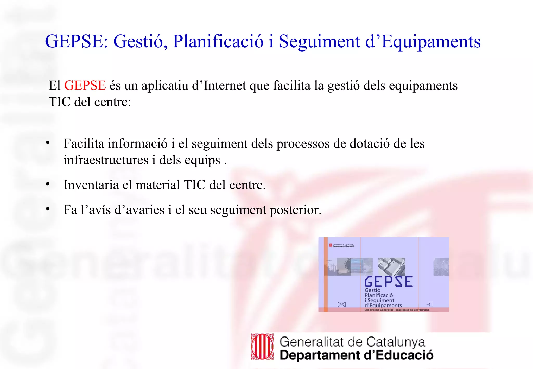 GEPSE: Gestió, Planificació i Seguiment d’Equipaments
• Facilita informació i el seguiment dels processos de dotació de les
infraestructures i dels equips .
• Inventaria el material TIC del centre.
• Fa l’avís d’avaries i el seu seguiment posterior.
El GEPSE és un aplicatiu d’Internet que facilita la gestió dels equipaments
TIC del centre:
 