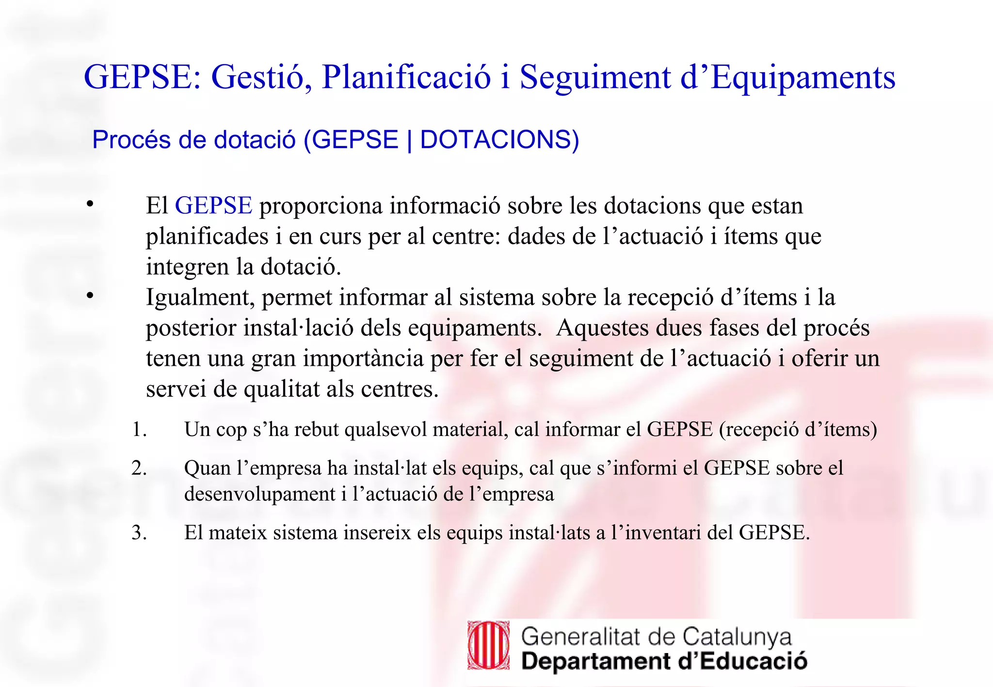 GEPSE: Gestió, Planificació i Seguiment d’Equipaments
Procés de dotació (GEPSE | DOTACIONS)
• El GEPSE proporciona informació sobre les dotacions que estan
planificades i en curs per al centre: dades de l’actuació i ítems que
integren la dotació.
• Igualment, permet informar al sistema sobre la recepció d’ítems i la
posterior instal·lació dels equipaments. Aquestes dues fases del procés
tenen una gran importància per fer el seguiment de l’actuació i oferir un
servei de qualitat als centres.
1. Un cop s’ha rebut qualsevol material, cal informar el GEPSE (recepció d’ítems)
2. Quan l’empresa ha instal·lat els equips, cal que s’informi el GEPSE sobre el
desenvolupament i l’actuació de l’empresa
3. El mateix sistema insereix els equips instal·lats a l’inventari del GEPSE.
 