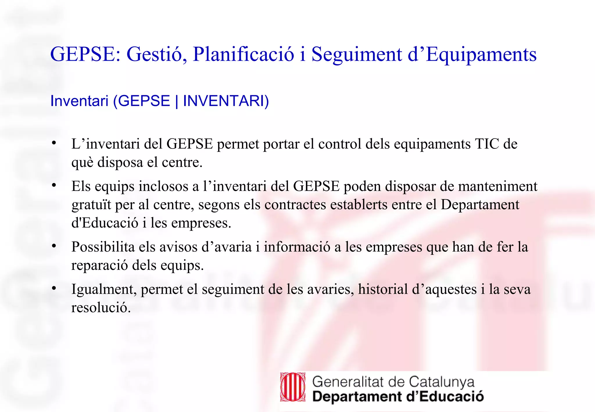 GEPSE: Gestió, Planificació i Seguiment d’Equipaments
Inventari (GEPSE | INVENTARI)
• L’inventari del GEPSE permet portar el control dels equipaments TIC de
què disposa el centre.
• Els equips inclosos a l’inventari del GEPSE poden disposar de manteniment
gratuït per al centre, segons els contractes establerts entre el Departament
d'Educació i les empreses.
• Possibilita els avisos d’avaria i informació a les empreses que han de fer la
reparació dels equips.
• Igualment, permet el seguiment de les avaries, historial d’aquestes i la seva
resolució.
 