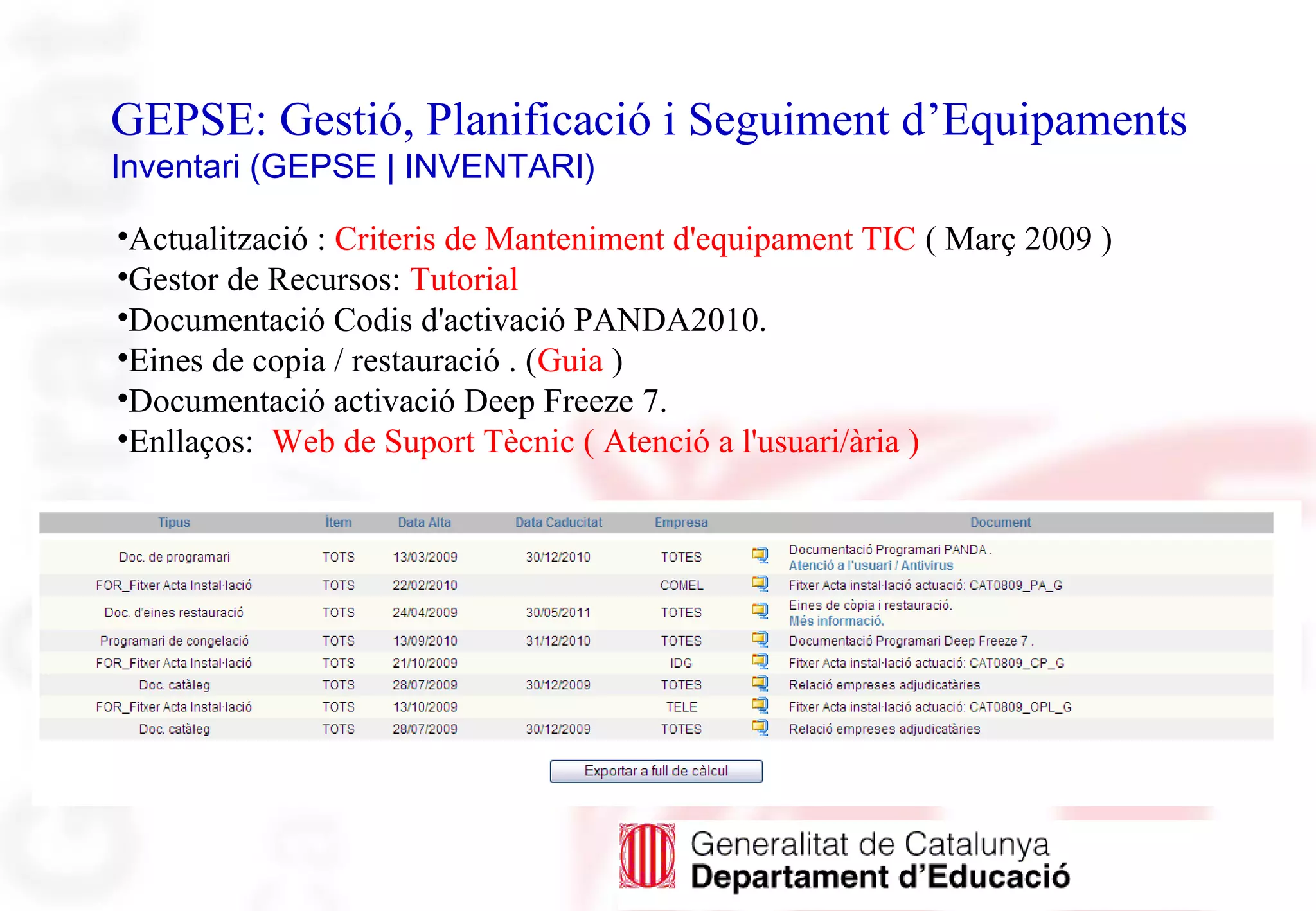 GEPSE: Gestió, Planificació i Seguiment d’Equipaments
Inventari (GEPSE | INVENTARI)
•Actualització : Criteris de Manteniment d'equipament TIC ( Març 2009 )
•Gestor de Recursos: Tutorial
•Documentació Codis d'activació PANDA2010.
•Eines de copia / restauració . (Guia )
•Documentació activació Deep Freeze 7.
•Enllaços: Web de Suport Tècnic ( Atenció a l'usuari/ària )
 
