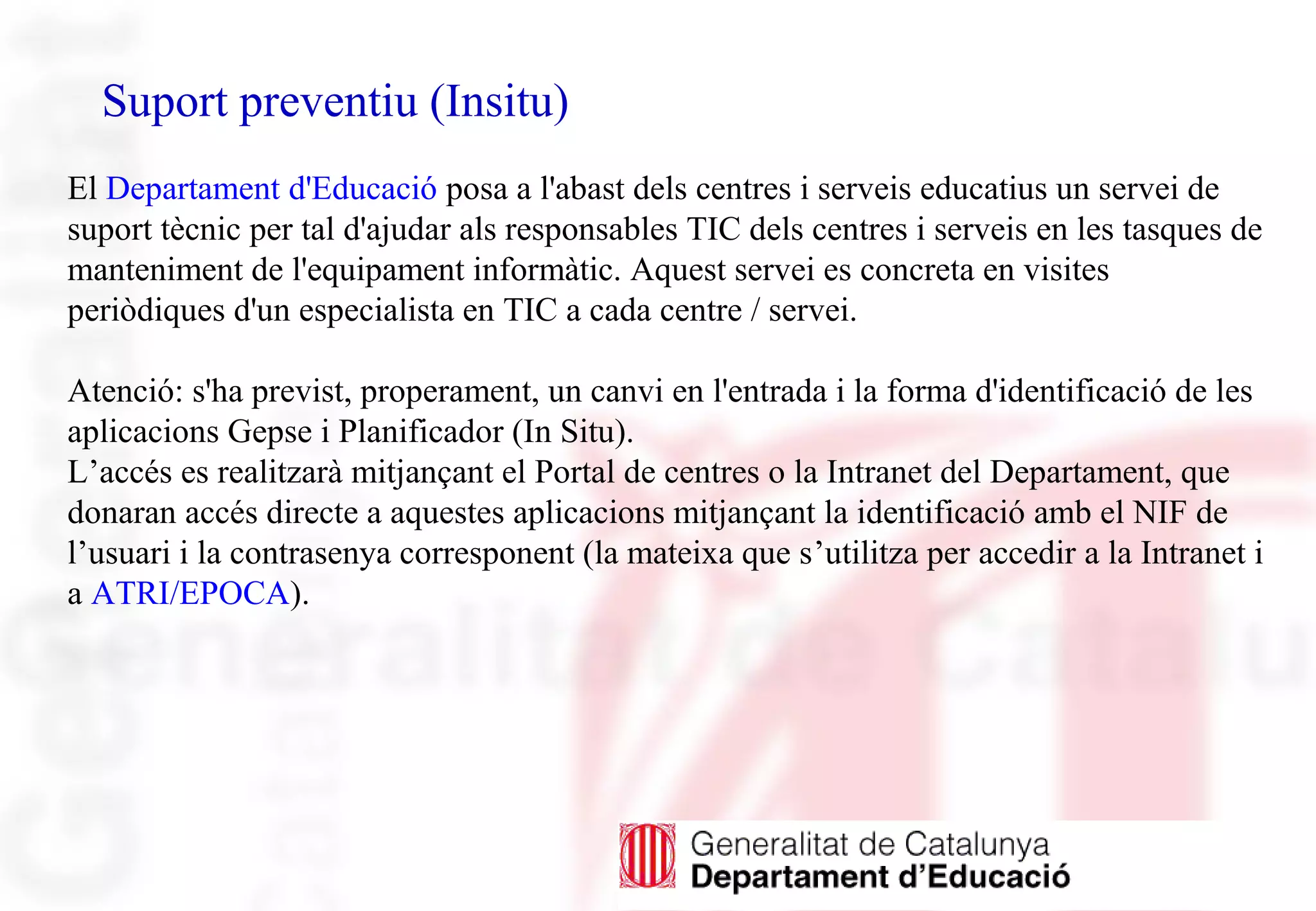 Suport preventiu (Insitu)
El Departament d'Educació posa a l'abast dels centres i serveis educatius un servei de
suport tècnic per tal d'ajudar als responsables TIC dels centres i serveis en les tasques de
manteniment de l'equipament informàtic. Aquest servei es concreta en visites
periòdiques d'un especialista en TIC a cada centre / servei.
Atenció: s'ha previst, properament, un canvi en l'entrada i la forma d'identificació de les
aplicacions Gepse i Planificador (In Situ).
L’accés es realitzarà mitjançant el Portal de centres o la Intranet del Departament, que
donaran accés directe a aquestes aplicacions mitjançant la identificació amb el NIF de
l’usuari i la contrasenya corresponent (la mateixa que s’utilitza per accedir a la Intranet i
a ATRI/EPOCA).
 