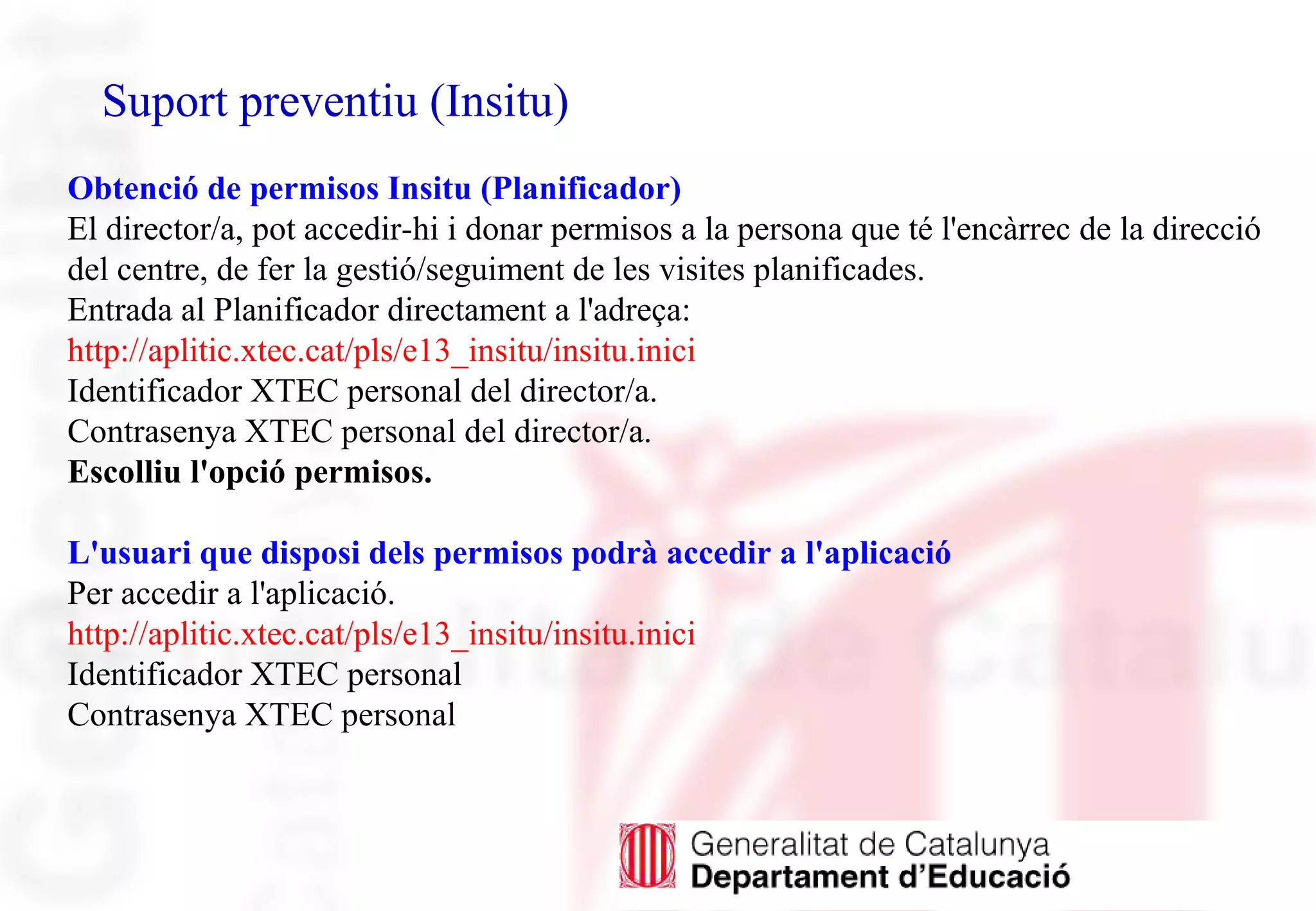 Suport preventiu (Insitu)
Obtenció de permisos Insitu (Planificador)
El director/a, pot accedir-hi i donar permisos a la persona que té l'encàrrec de la direcció
del centre, de fer la gestió/seguiment de les visites planificades.
Entrada al Planificador directament a l'adreça:
http://aplitic.xtec.cat/pls/e13_insitu/insitu.inici
Identificador XTEC personal del director/a.
Contrasenya XTEC personal del director/a.
Escolliu l'opció permisos.
L'usuari que disposi dels permisos podrà accedir a l'aplicació
Per accedir a l'aplicació.
http://aplitic.xtec.cat/pls/e13_insitu/insitu.inici
Identificador XTEC personal
Contrasenya XTEC personal
 