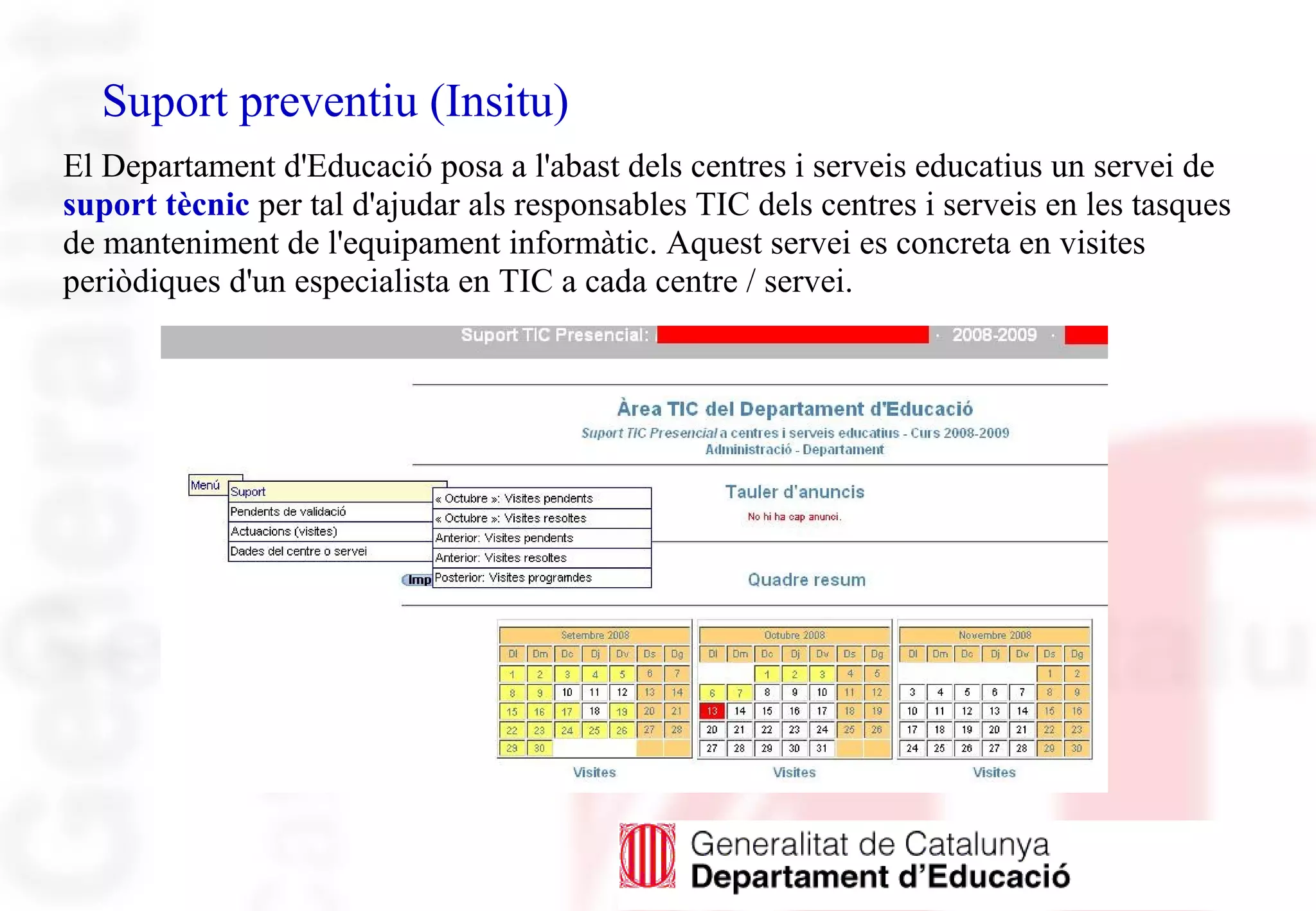 Suport preventiu (Insitu)
El Departament d'Educació posa a l'abast dels centres i serveis educatius un servei de
suport tècnic per tal d'ajudar als responsables TIC dels centres i serveis en les tasques
de manteniment de l'equipament informàtic. Aquest servei es concreta en visites
periòdiques d'un especialista en TIC a cada centre / servei.
 