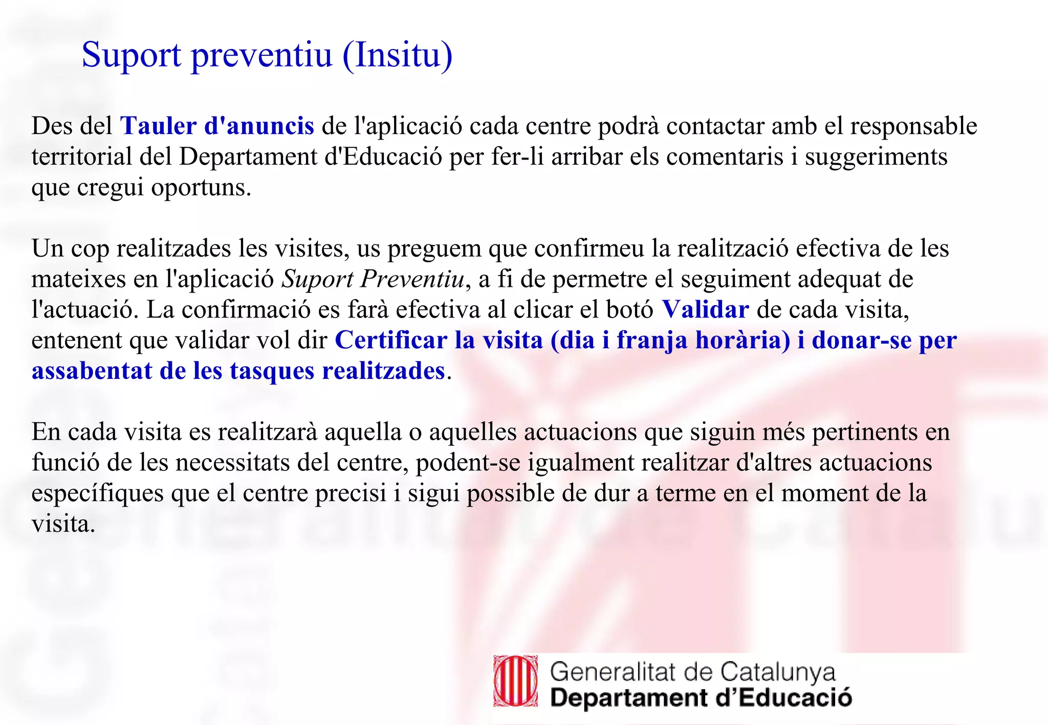 Suport preventiu (Insitu)
Des del Tauler d'anuncis de l'aplicació cada centre podrà contactar amb el responsable
territorial del Departament d'Educació per fer-li arribar els comentaris i suggeriments
que cregui oportuns.
Un cop realitzades les visites, us preguem que confirmeu la realització efectiva de les
mateixes en l'aplicació Suport Preventiu, a fi de permetre el seguiment adequat de
l'actuació. La confirmació es farà efectiva al clicar el botó Validar de cada visita,
entenent que validar vol dir Certificar la visita (dia i franja horària) i donar-se per
assabentat de les tasques realitzades.
En cada visita es realitzarà aquella o aquelles actuacions que siguin més pertinents en
funció de les necessitats del centre, podent-se igualment realitzar d'altres actuacions
específiques que el centre precisi i sigui possible de dur a terme en el moment de la
visita.
 