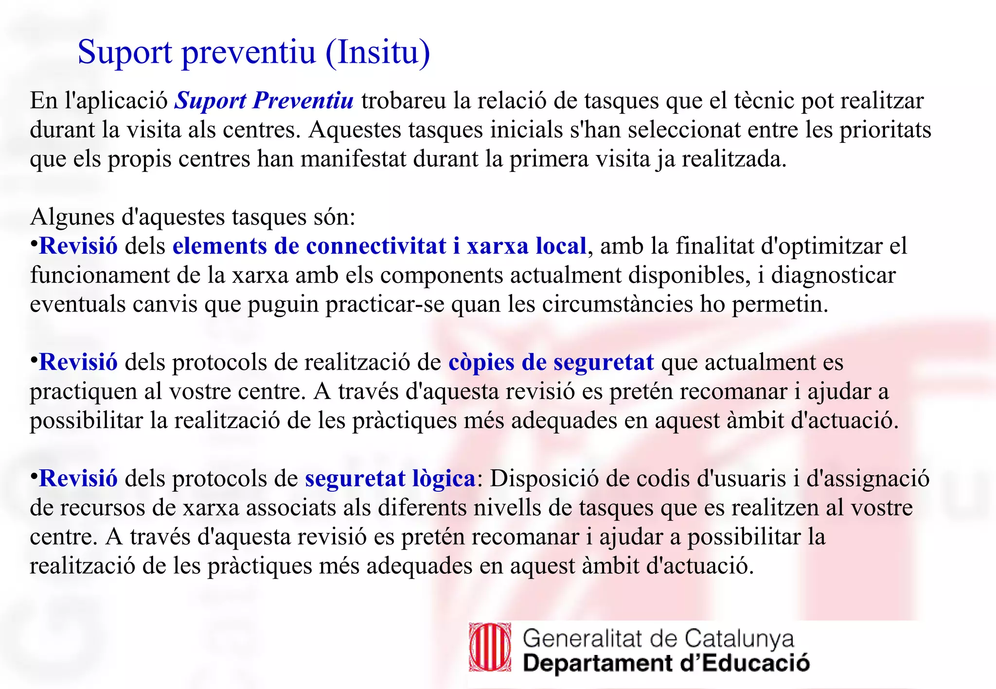 Suport preventiu (Insitu)
En l'aplicació Suport Preventiu trobareu la relació de tasques que el tècnic pot realitzar
durant la visita als centres. Aquestes tasques inicials s'han seleccionat entre les prioritats
que els propis centres han manifestat durant la primera visita ja realitzada.
Algunes d'aquestes tasques són:
•Revisió dels elements de connectivitat i xarxa local, amb la finalitat d'optimitzar el
funcionament de la xarxa amb els components actualment disponibles, i diagnosticar
eventuals canvis que puguin practicar-se quan les circumstàncies ho permetin.
•Revisió dels protocols de realització de còpies de seguretat que actualment es
practiquen al vostre centre. A través d'aquesta revisió es pretén recomanar i ajudar a
possibilitar la realització de les pràctiques més adequades en aquest àmbit d'actuació.
•Revisió dels protocols de seguretat lògica: Disposició de codis d'usuaris i d'assignació
de recursos de xarxa associats als diferents nivells de tasques que es realitzen al vostre
centre. A través d'aquesta revisió es pretén recomanar i ajudar a possibilitar la
realització de les pràctiques més adequades en aquest àmbit d'actuació.
 