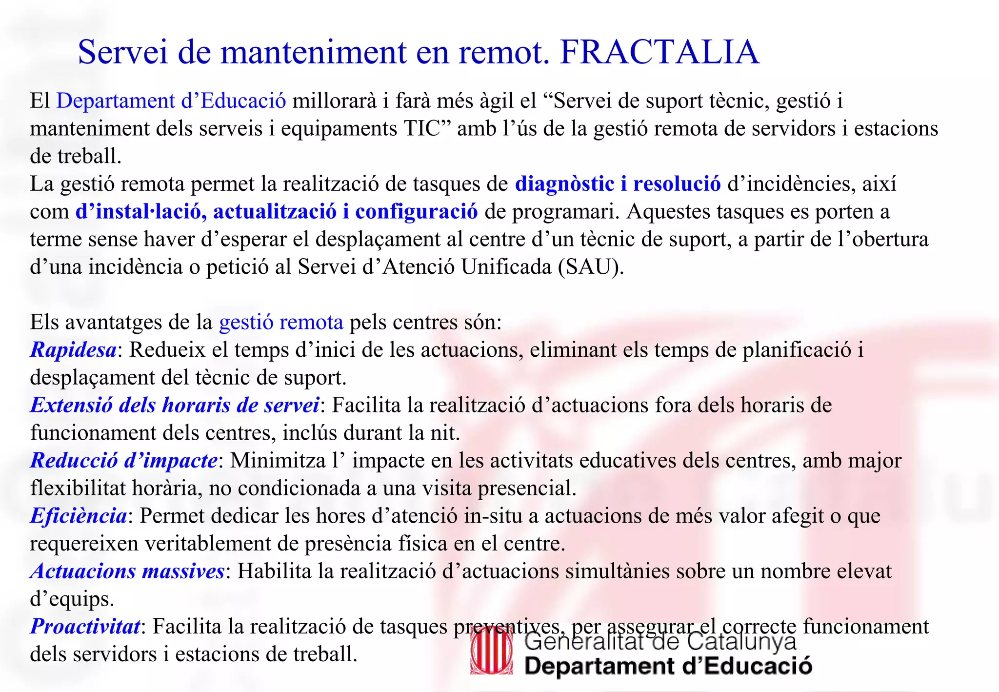 Servei de manteniment en remot. FRACTALIA
El Departament d’Educació millorarà i farà més àgil el “Servei de suport tècnic, gestió i
manteniment dels serveis i equipaments TIC” amb l’ús de la gestió remota de servidors i estacions
de treball.
La gestió remota permet la realització de tasques de diagnòstic i resolució d’incidències, així
com d’instal·lació, actualització i configuració de programari. Aquestes tasques es porten a
terme sense haver d’esperar el desplaçament al centre d’un tècnic de suport, a partir de l’obertura
d’una incidència o petició al Servei d’Atenció Unificada (SAU).
Els avantatges de la gestió remota pels centres són:
Rapidesa: Redueix el temps d’inici de les actuacions, eliminant els temps de planificació i
desplaçament del tècnic de suport.
Extensió dels horaris de servei: Facilita la realització d’actuacions fora dels horaris de
funcionament dels centres, inclús durant la nit.
Reducció d’impacte: Minimitza l’ impacte en les activitats educatives dels centres, amb major
flexibilitat horària, no condicionada a una visita presencial.
Eficiència: Permet dedicar les hores d’atenció in-situ a actuacions de més valor afegit o que
requereixen veritablement de presència física en el centre.
Actuacions massives: Habilita la realització d’actuacions simultànies sobre un nombre elevat
d’equips.
Proactivitat: Facilita la realització de tasques preventives, per assegurar el correcte funcionament
dels servidors i estacions de treball.
 