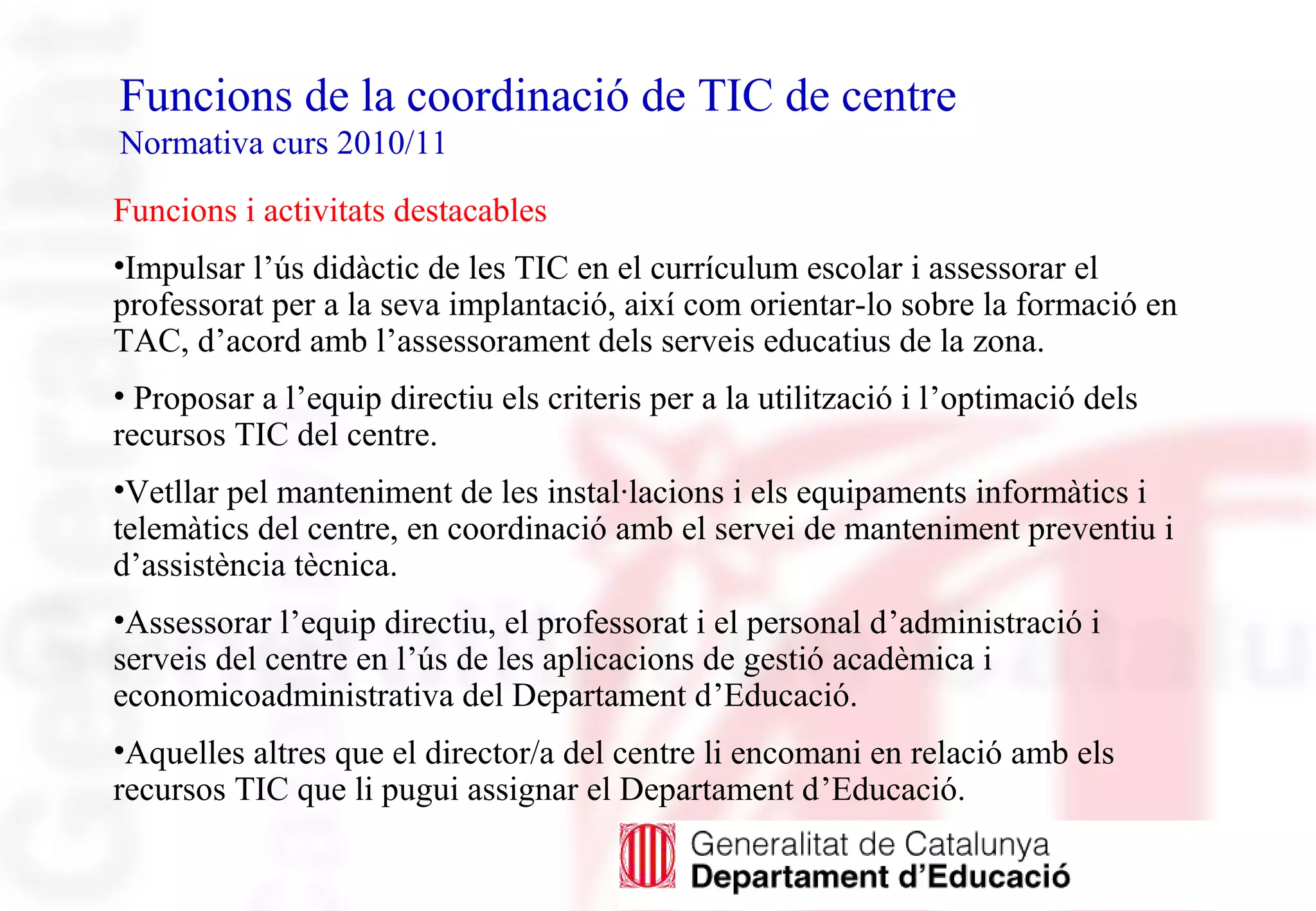 Funcions de la coordinació de TIC de centre
Normativa curs 2010/11
Funcions i activitats destacables
•Impulsar l’ús didàctic de les TIC en el currículum escolar i assessorar el
professorat per a la seva implantació, així com orientar-lo sobre la formació en
TAC, d’acord amb l’assessorament dels serveis educatius de la zona.
• Proposar a l’equip directiu els criteris per a la utilització i l’optimació dels
recursos TIC del centre.
•Vetllar pel manteniment de les instal·lacions i els equipaments informàtics i
telemàtics del centre, en coordinació amb el servei de manteniment preventiu i
d’assistència tècnica.
•Assessorar l’equip directiu, el professorat i el personal d’administració i
serveis del centre en l’ús de les aplicacions de gestió acadèmica i
economicoadministrativa del Departament d’Educació.
•Aquelles altres que el director/a del centre li encomani en relació amb els
recursos TIC que li pugui assignar el Departament d’Educació.
 