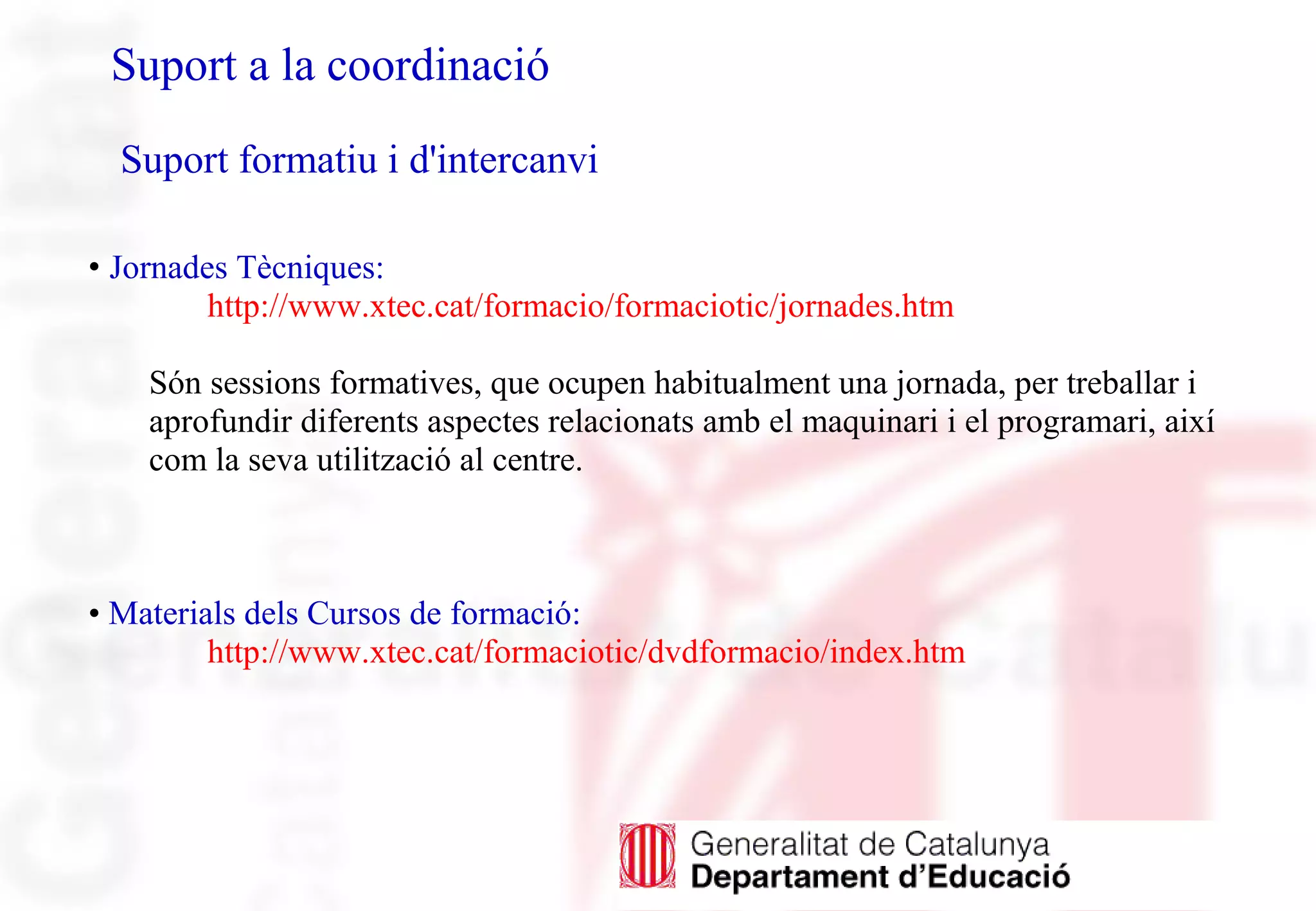 • Jornades Tècniques:
http://www.xtec.cat/formacio/formaciotic/jornades.htm
Són sessions formatives, que ocupen habitualment una jornada, per treballar i
aprofundir diferents aspectes relacionats amb el maquinari i el programari, així
com la seva utilització al centre.
• Materials dels Cursos de formació:
http://www.xtec.cat/formaciotic/dvdformacio/index.htm
Suport a la coordinació
Suport formatiu i d'intercanvi
 