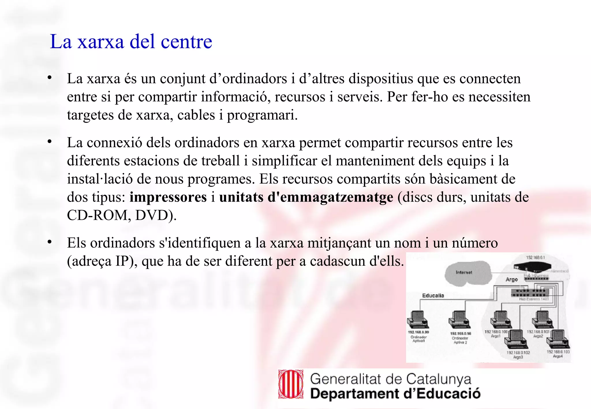 La xarxa del centre
• La xarxa és un conjunt d’ordinadors i d’altres dispositius que es connecten
entre si per compartir informació, recursos i serveis. Per fer-ho es necessiten
targetes de xarxa, cables i programari.
• La connexió dels ordinadors en xarxa permet compartir recursos entre les
diferents estacions de treball i simplificar el manteniment dels equips i la
instal·lació de nous programes. Els recursos compartits són bàsicament de
dos tipus: impressores i unitats d'emmagatzematge (discs durs, unitats de
CD-ROM, DVD).
• Els ordinadors s'identifiquen a la xarxa mitjançant un nom i un número
(adreça IP), que ha de ser diferent per a cadascun d'ells.
 