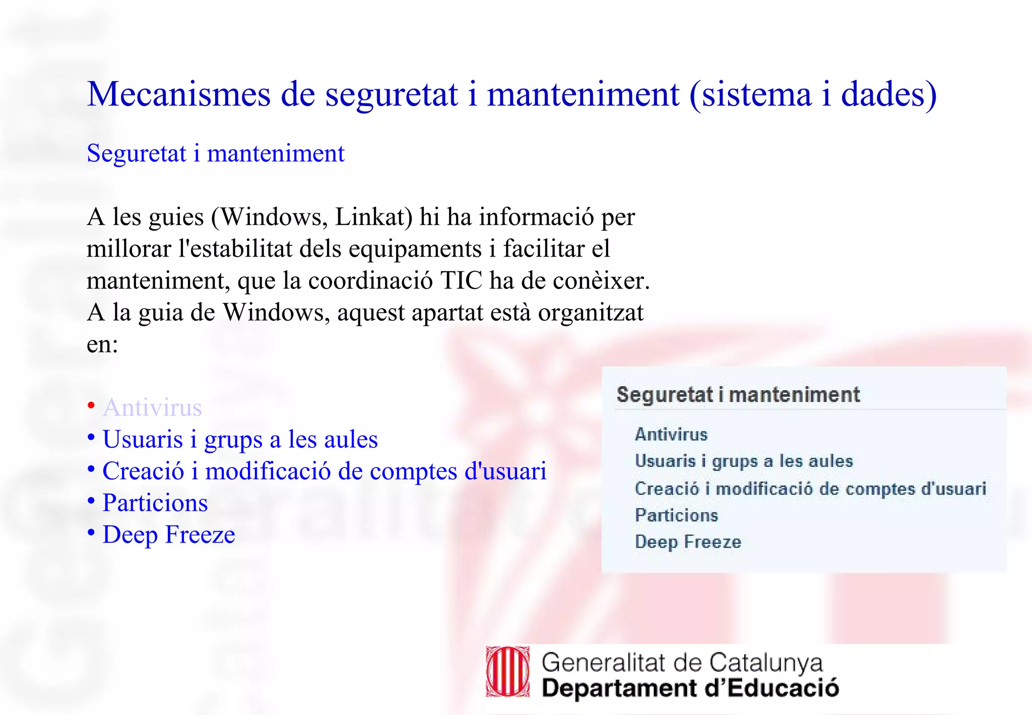 Mecanismes de seguretat i manteniment (sistema i dades)
Seguretat i manteniment
A les guies (Windows, Linkat) hi ha informació per
millorar l'estabilitat dels equipaments i facilitar el
manteniment, que la coordinació TIC ha de conèixer.
A la guia de Windows, aquest apartat està organitzat
en:
• Antivirus
• Usuaris i grups a les aules
• Creació i modificació de comptes d'usuari
• Particions
• Deep Freeze
 