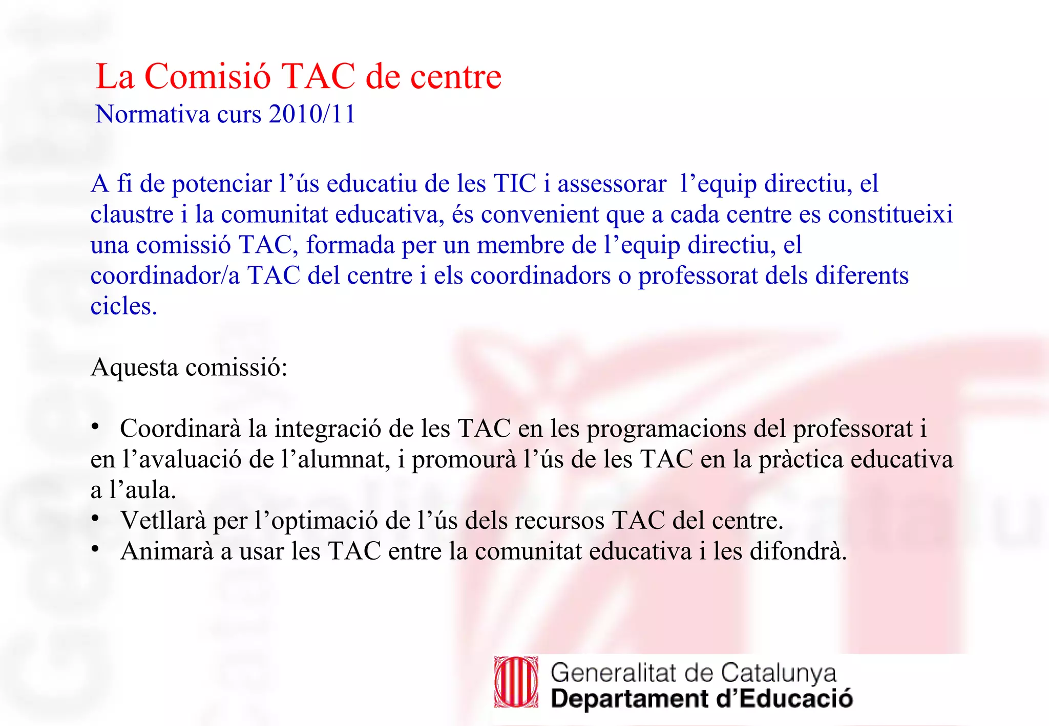 La Comisió TAC de centre
Normativa curs 2010/11
A fi de potenciar l’ús educatiu de les TIC i assessorar l’equip directiu, el
claustre i la comunitat educativa, és convenient que a cada centre es constitueixi
una comissió TAC, formada per un membre de l’equip directiu, el
coordinador/a TAC del centre i els coordinadors o professorat dels diferents
cicles.
Aquesta comissió:
• Coordinarà la integració de les TAC en les programacions del professorat i
en l’avaluació de l’alumnat, i promourà l’ús de les TAC en la pràctica educativa
a l’aula.
• Vetllarà per l’optimació de l’ús dels recursos TAC del centre.
• Animarà a usar les TAC entre la comunitat educativa i les difondrà.
 