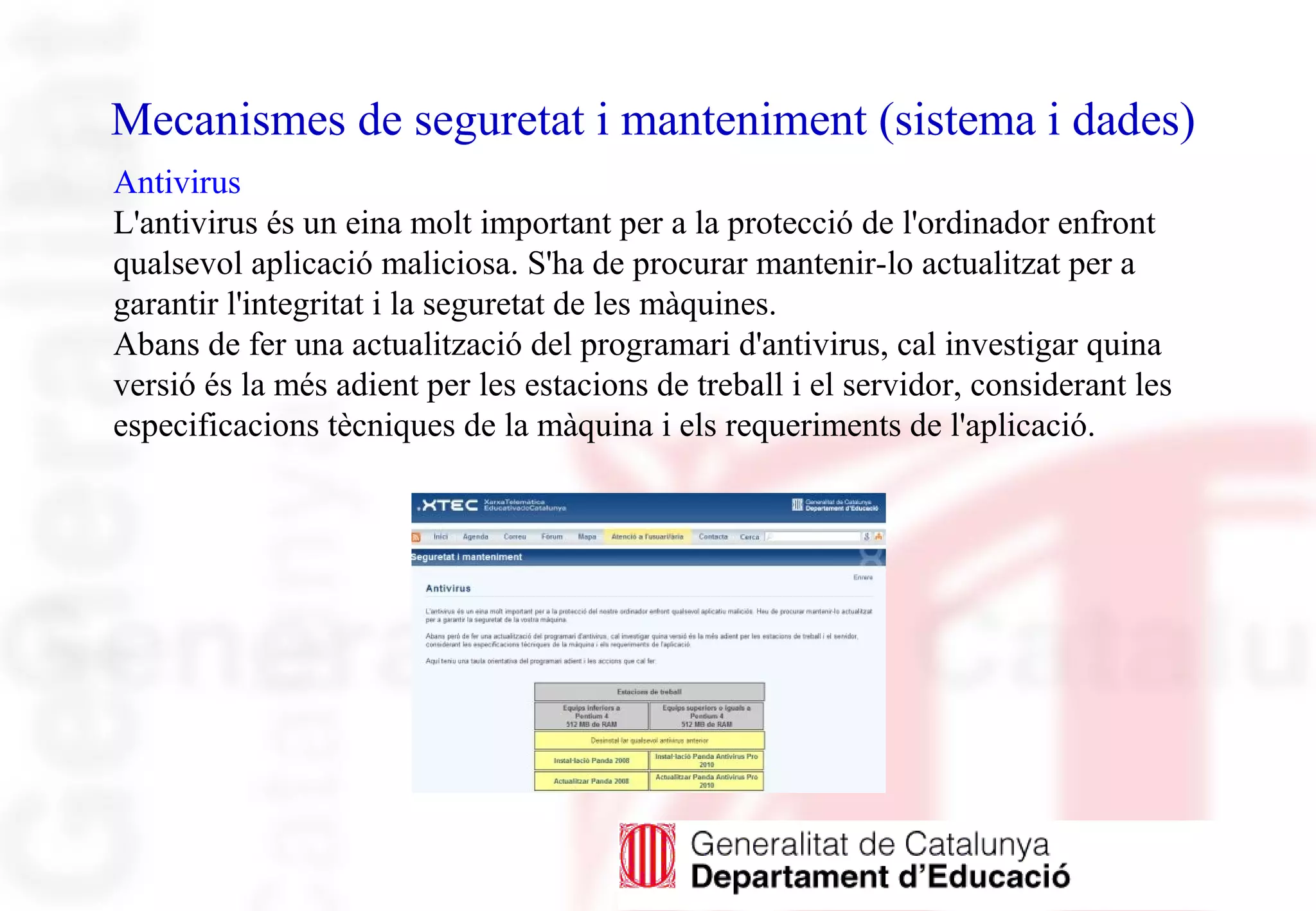 Mecanismes de seguretat i manteniment (sistema i dades)
Antivirus
L'antivirus és un eina molt important per a la protecció de l'ordinador enfront
qualsevol aplicació maliciosa. S'ha de procurar mantenir-lo actualitzat per a
garantir l'integritat i la seguretat de les màquines.
Abans de fer una actualització del programari d'antivirus, cal investigar quina
versió és la més adient per les estacions de treball i el servidor, considerant les
especificacions tècniques de la màquina i els requeriments de l'aplicació.
 
