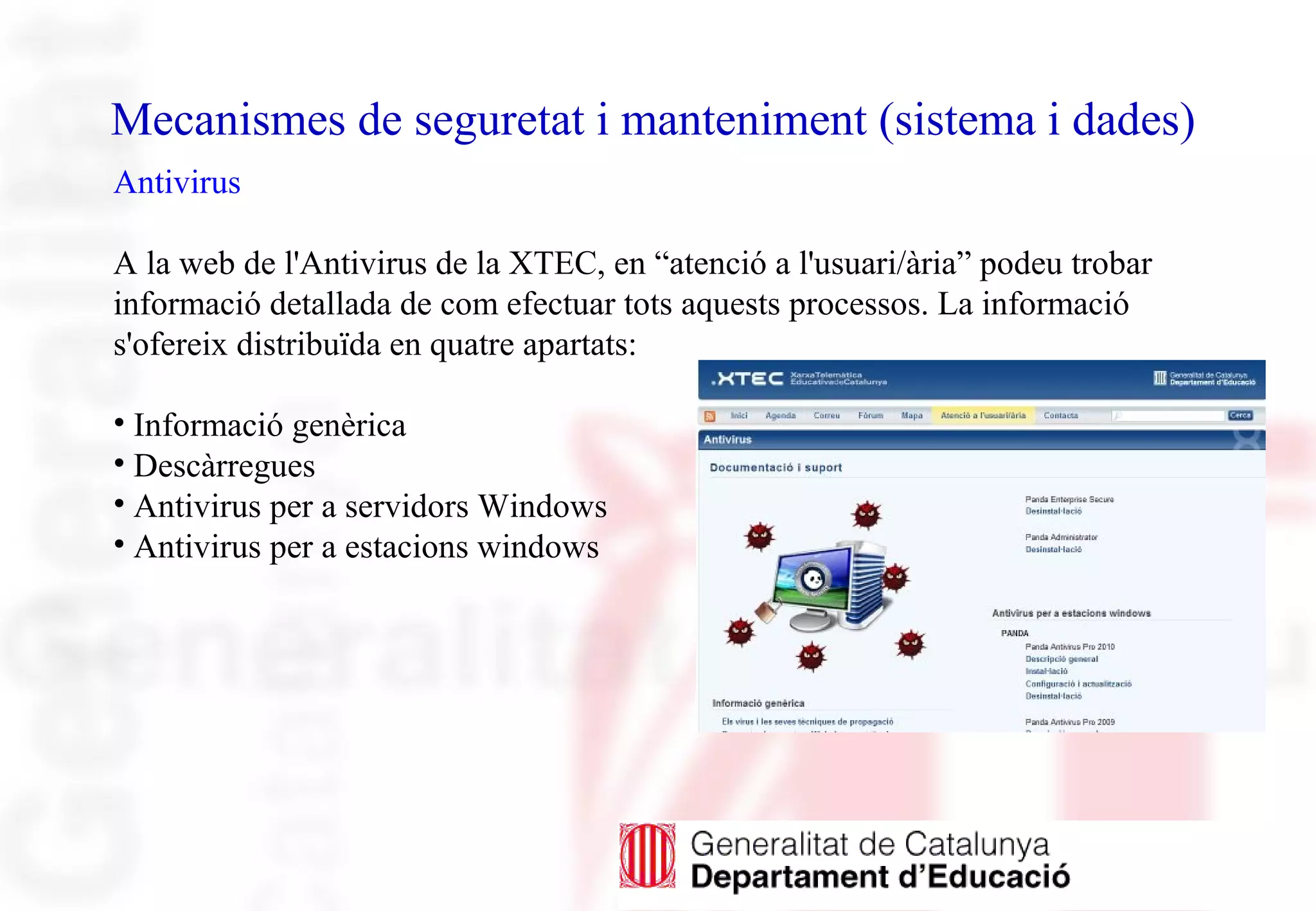 Mecanismes de seguretat i manteniment (sistema i dades)
Antivirus
A la web de l'Antivirus de la XTEC, en “atenció a l'usuari/ària” podeu trobar
informació detallada de com efectuar tots aquests processos. La informació
s'ofereix distribuïda en quatre apartats:
• Informació genèrica
• Descàrregues
• Antivirus per a servidors Windows
• Antivirus per a estacions windows
 