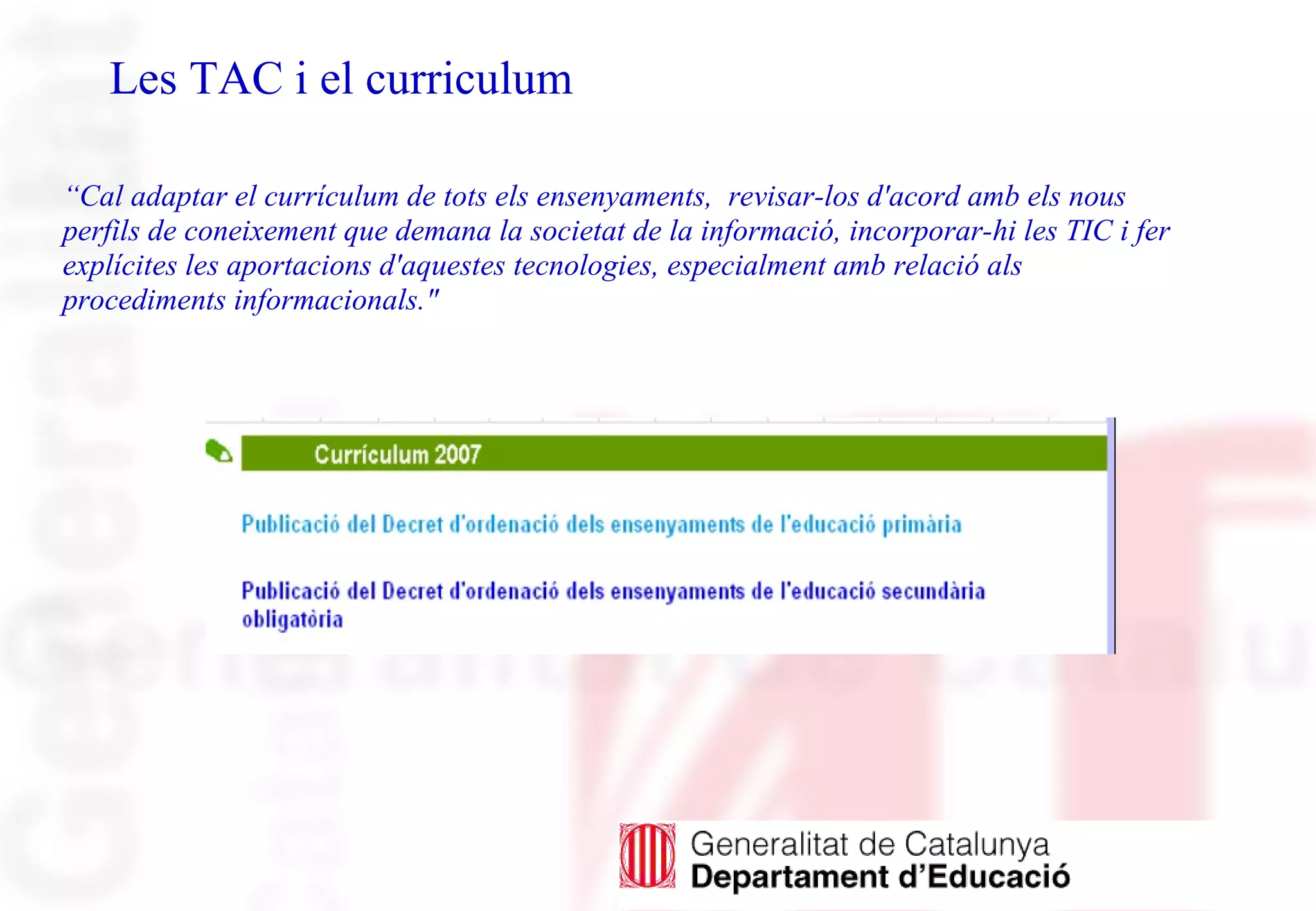 Les TAC i el curriculum
“Cal adaptar el currículum de tots els ensenyaments, revisar-los d'acord amb els nous
perfils de coneixement que demana la societat de la informació, incorporar-hi les TIC i fer
explícites les aportacions d'aquestes tecnologies, especialment amb relació als
procediments informacionals."
 