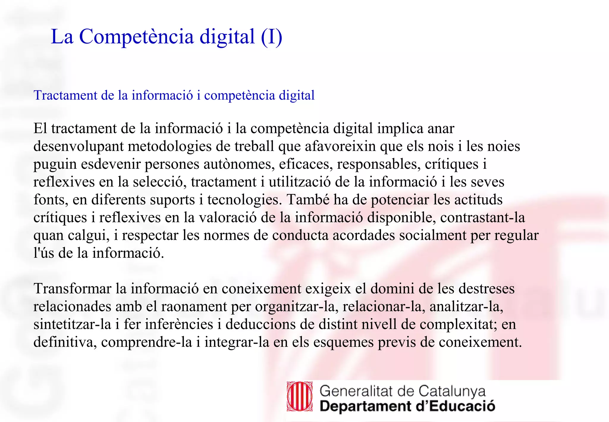 La Competència digital (I)
Tractament de la informació i competència digital
El tractament de la informació i la competència digital implica anar
desenvolupant metodologies de treball que afavoreixin que els nois i les noies
puguin esdevenir persones autònomes, eficaces, responsables, crítiques i
reflexives en la selecció, tractament i utilització de la informació i les seves
fonts, en diferents suports i tecnologies. També ha de potenciar les actituds
crítiques i reflexives en la valoració de la informació disponible, contrastant-la
quan calgui, i respectar les normes de conducta acordades socialment per regular
l'ús de la informació.
Transformar la informació en coneixement exigeix el domini de les destreses
relacionades amb el raonament per organitzar-la, relacionar-la, analitzar-la,
sintetitzar-la i fer inferències i deduccions de distint nivell de complexitat; en
definitiva, comprendre-la i integrar-la en els esquemes previs de coneixement.
 