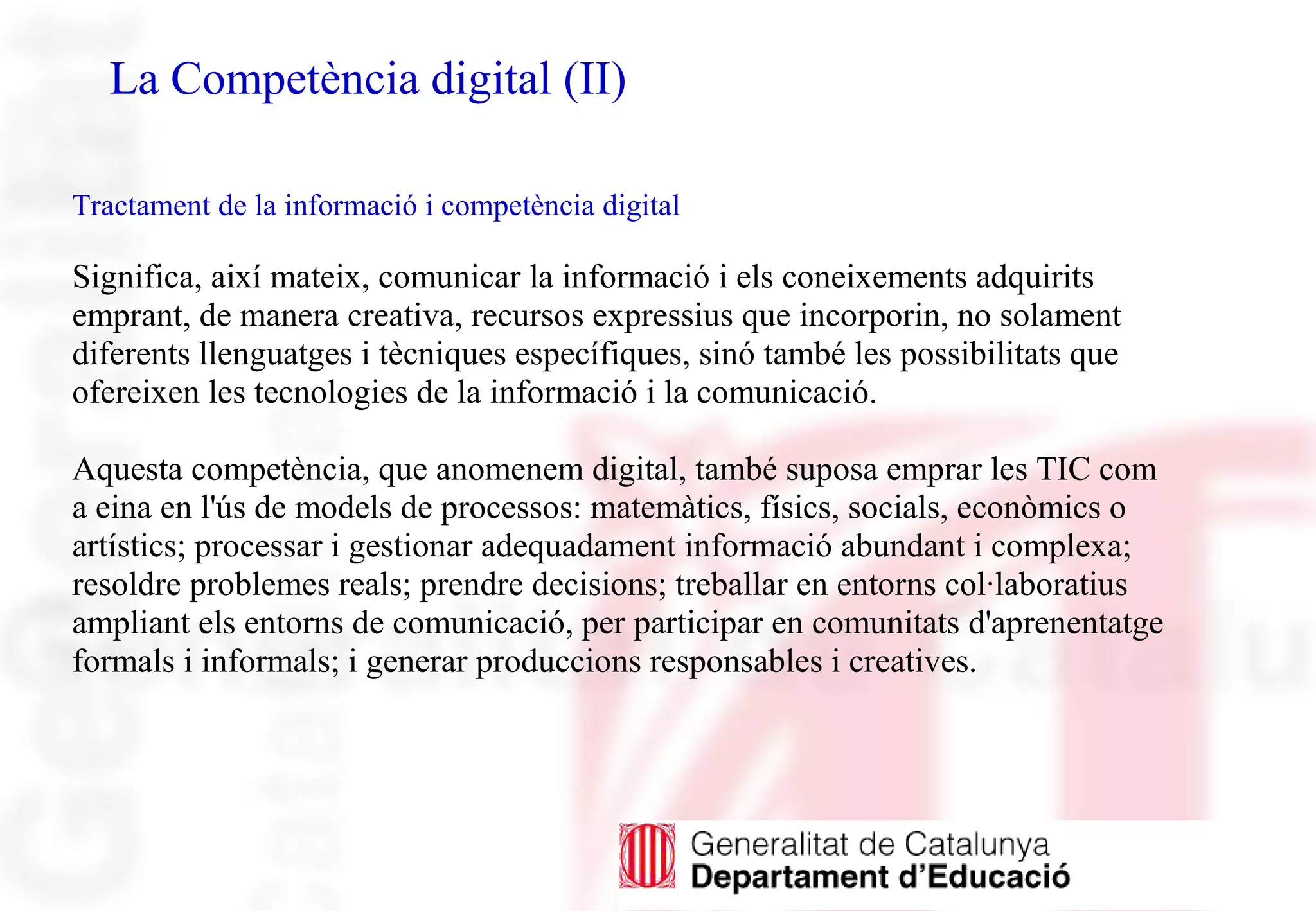 La Competència digital (II)
Tractament de la informació i competència digital
Significa, així mateix, comunicar la informació i els coneixements adquirits
emprant, de manera creativa, recursos expressius que incorporin, no solament
diferents llenguatges i tècniques específiques, sinó també les possibilitats que
ofereixen les tecnologies de la informació i la comunicació.
Aquesta competència, que anomenem digital, també suposa emprar les TIC com
a eina en l'ús de models de processos: matemàtics, físics, socials, econòmics o
artístics; processar i gestionar adequadament informació abundant i complexa;
resoldre problemes reals; prendre decisions; treballar en entorns col·laboratius
ampliant els entorns de comunicació, per participar en comunitats d'aprenentatge
formals i informals; i generar produccions responsables i creatives.
 