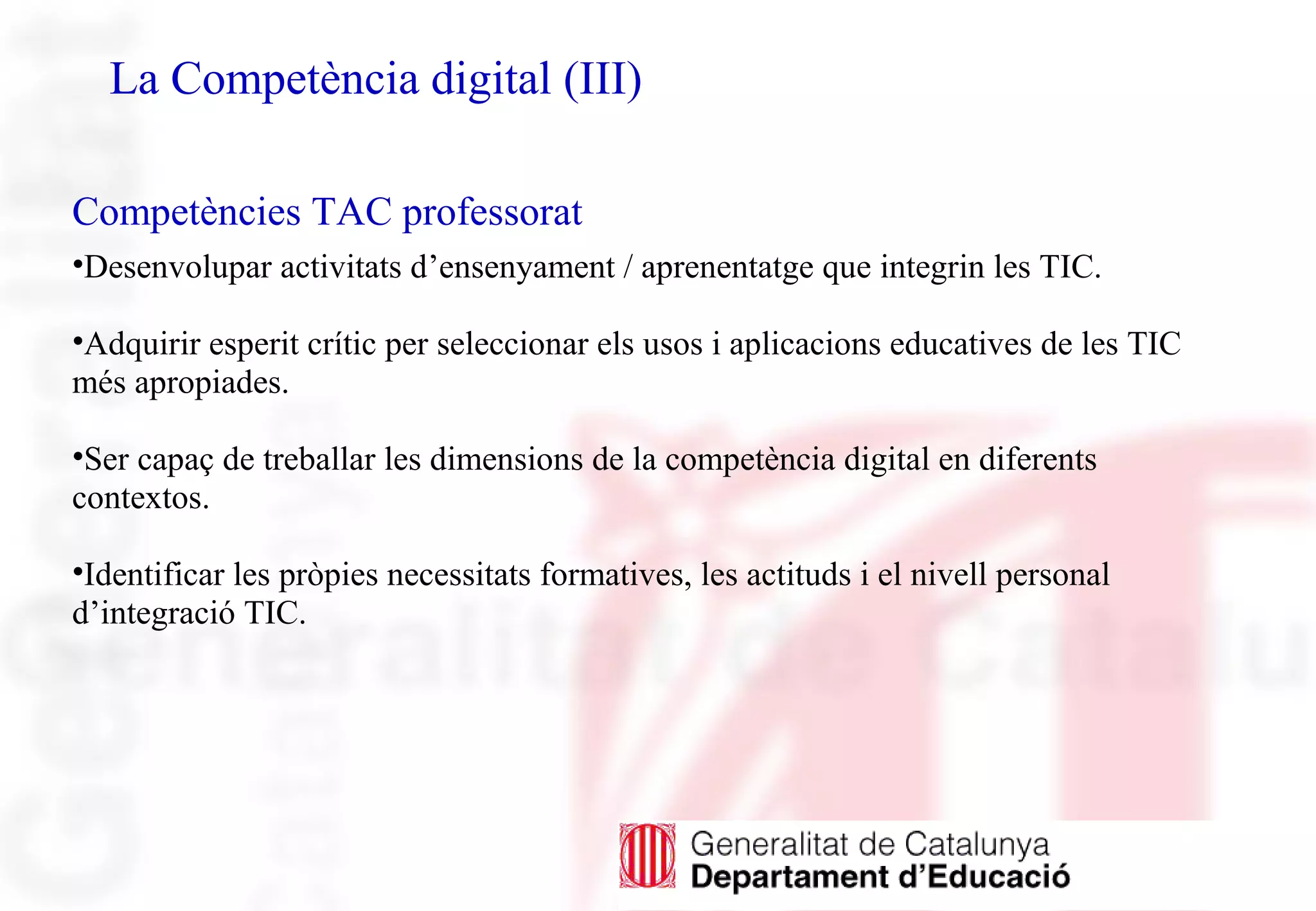 La Competència digital (III)
Competències TAC professorat
•Desenvolupar activitats d’ensenyament / aprenentatge que integrin les TIC.
•Adquirir esperit crític per seleccionar els usos i aplicacions educatives de les TIC
més apropiades.
•Ser capaç de treballar les dimensions de la competència digital en diferents
contextos.
•Identificar les pròpies necessitats formatives, les actituds i el nivell personal
d’integració TIC.
 