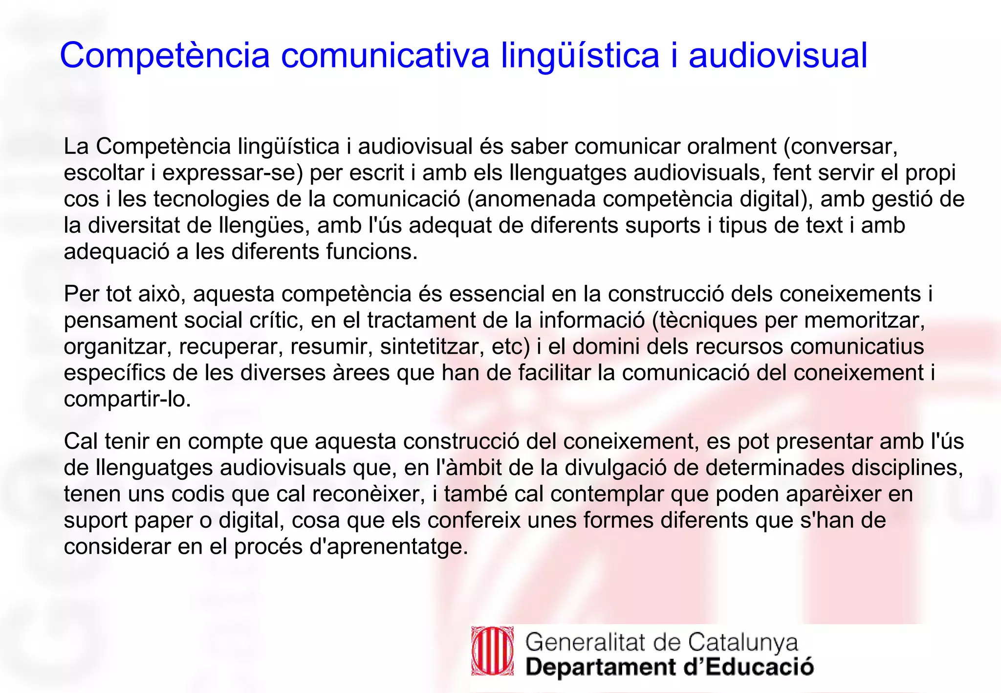 Competència comunicativa lingüística i audiovisual
La Competència lingüística i audiovisual és saber comunicar oralment (conversar,
escoltar i expressar-se) per escrit i amb els llenguatges audiovisuals, fent servir el propi
cos i les tecnologies de la comunicació (anomenada competència digital), amb gestió de
la diversitat de llengües, amb l'ús adequat de diferents suports i tipus de text i amb
adequació a les diferents funcions.
Per tot això, aquesta competència és essencial en la construcció dels coneixements i
pensament social crític, en el tractament de la informació (tècniques per memoritzar,
organitzar, recuperar, resumir, sintetitzar, etc) i el domini dels recursos comunicatius
específics de les diverses àrees que han de facilitar la comunicació del coneixement i
compartir-lo.
Cal tenir en compte que aquesta construcció del coneixement, es pot presentar amb l'ús
de llenguatges audiovisuals que, en l'àmbit de la divulgació de determinades disciplines,
tenen uns codis que cal reconèixer, i també cal contemplar que poden aparèixer en
suport paper o digital, cosa que els confereix unes formes diferents que s'han de
considerar en el procés d'aprenentatge.
 