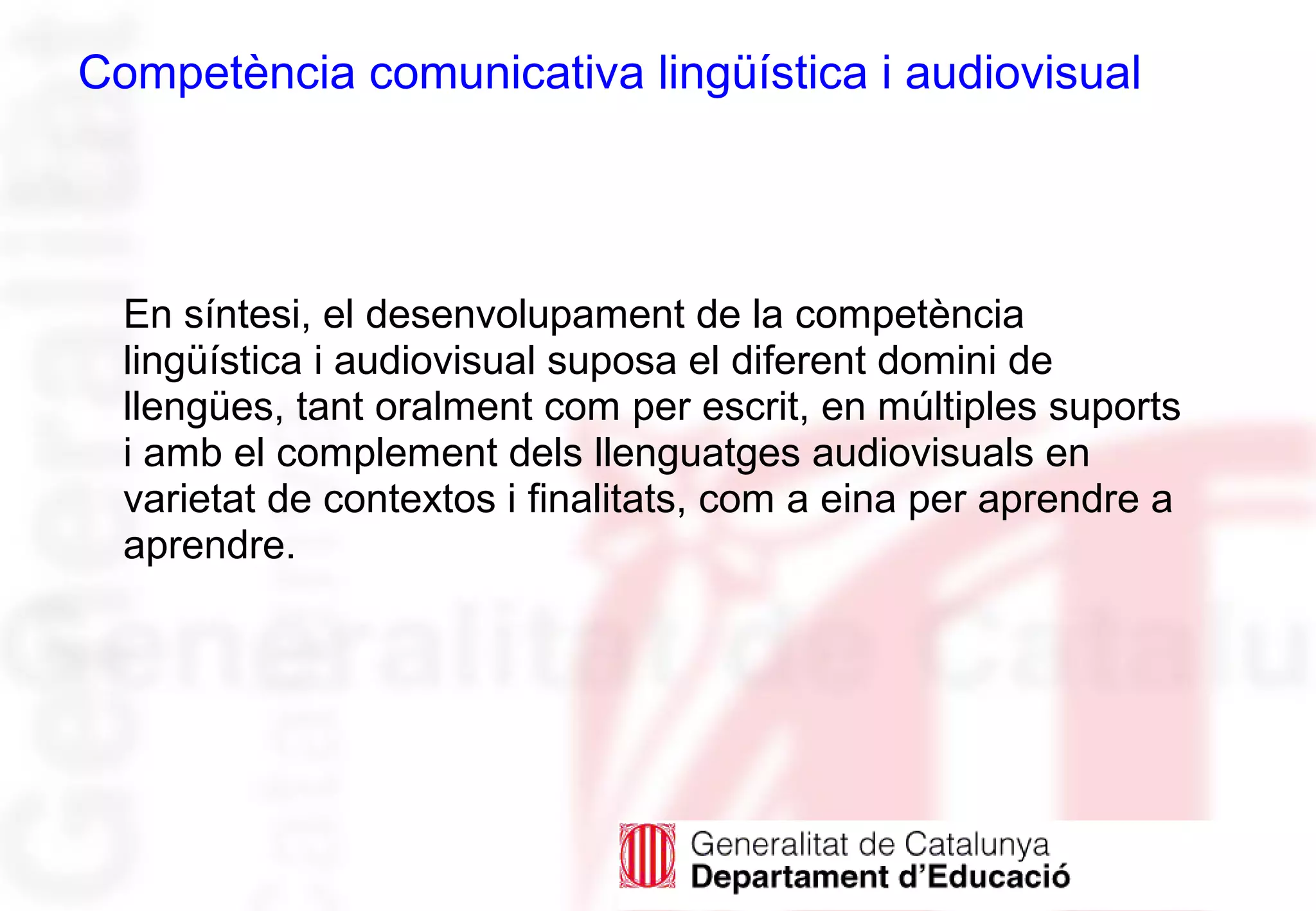En síntesi, el desenvolupament de la competència
lingüística i audiovisual suposa el diferent domini de
llengües, tant oralment com per escrit, en múltiples suports
i amb el complement dels llenguatges audiovisuals en
varietat de contextos i finalitats, com a eina per aprendre a
aprendre.
Competència comunicativa lingüística i audiovisual
 