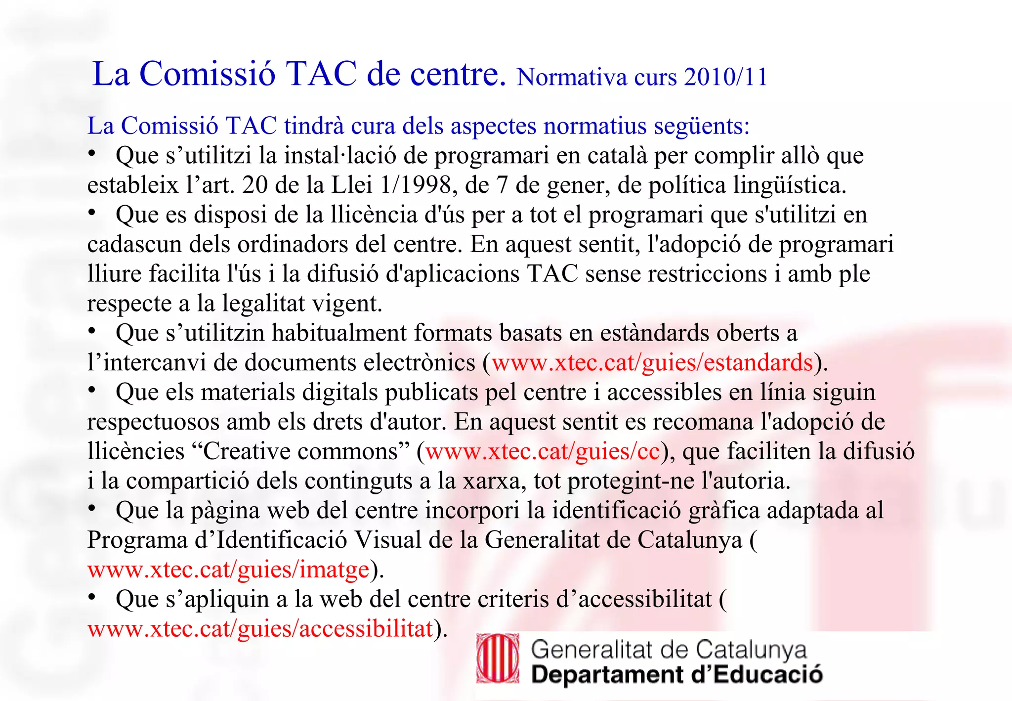 La Comissió TAC de centre. Normativa curs 2010/11
La Comissió TAC tindrà cura dels aspectes normatius següents:
• Que s’utilitzi la instal·lació de programari en català per complir allò que
estableix l’art. 20 de la Llei 1/1998, de 7 de gener, de política lingüística.
• Que es disposi de la llicència d'ús per a tot el programari que s'utilitzi en
cadascun dels ordinadors del centre. En aquest sentit, l'adopció de programari
lliure facilita l'ús i la difusió d'aplicacions TAC sense restriccions i amb ple
respecte a la legalitat vigent.
• Que s’utilitzin habitualment formats basats en estàndards oberts a
l’intercanvi de documents electrònics (www.xtec.cat/guies/estandards).
• Que els materials digitals publicats pel centre i accessibles en línia siguin
respectuosos amb els drets d'autor. En aquest sentit es recomana l'adopció de
llicències “Creative commons” (www.xtec.cat/guies/cc), que faciliten la difusió
i la compartició dels continguts a la xarxa, tot protegint-ne l'autoria.
• Que la pàgina web del centre incorpori la identificació gràfica adaptada al
Programa d’Identificació Visual de la Generalitat de Catalunya (
www.xtec.cat/guies/imatge).
• Que s’apliquin a la web del centre criteris d’accessibilitat (
www.xtec.cat/guies/accessibilitat).
 