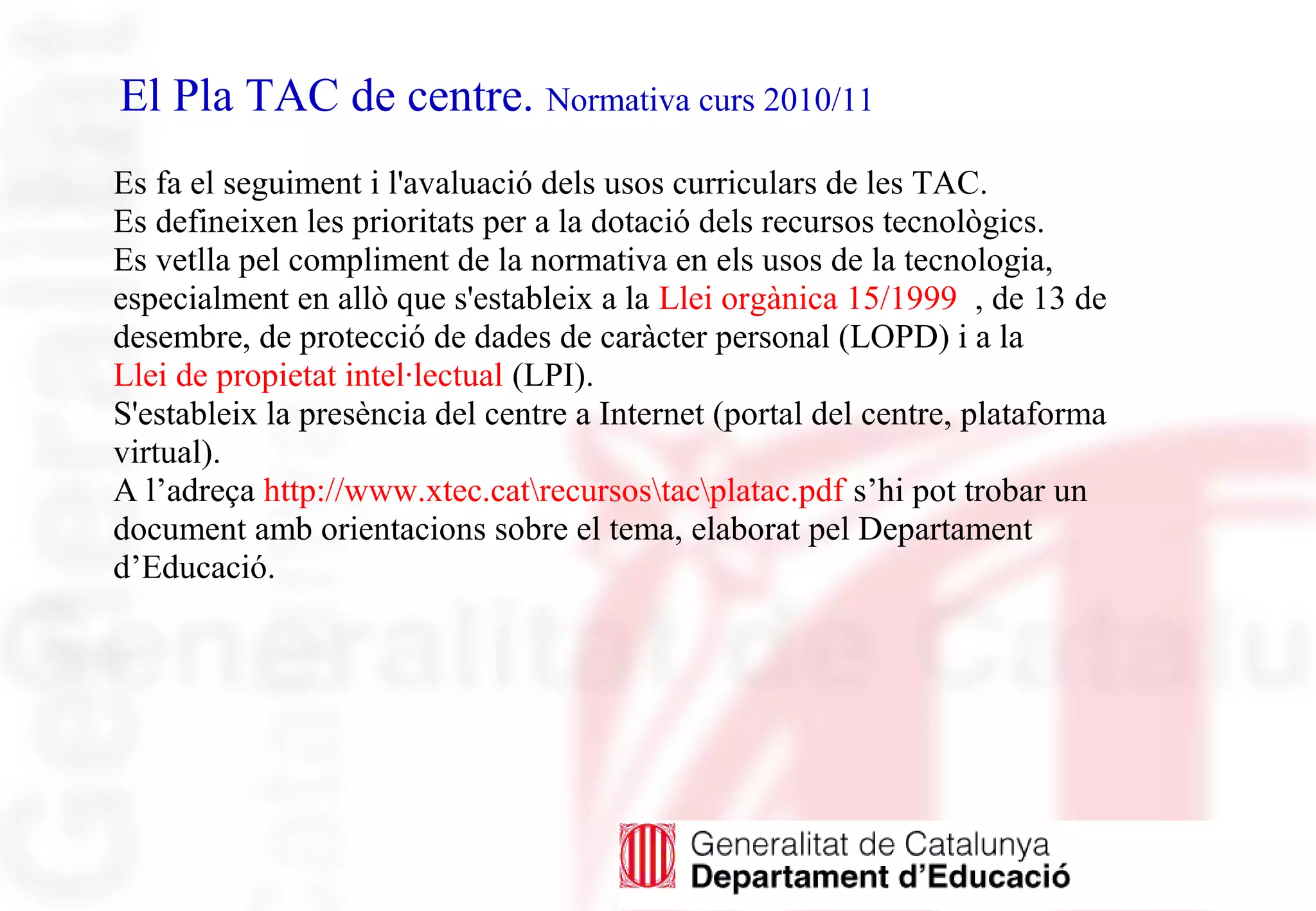 El Pla TAC de centre. Normativa curs 2010/11
Es fa el seguiment i l'avaluació dels usos curriculars de les TAC.
Es defineixen les prioritats per a la dotació dels recursos tecnològics.
Es vetlla pel compliment de la normativa en els usos de la tecnologia,
especialment en allò que s'estableix a la Llei orgànica 15/1999 , de 13 de
desembre, de protecció de dades de caràcter personal (LOPD) i a la
Llei de propietat intel·lectual (LPI).
S'estableix la presència del centre a Internet (portal del centre, plataforma
virtual).
A l’adreça http://www.xtec.catrecursostacplatac.pdf s’hi pot trobar un
document amb orientacions sobre el tema, elaborat pel Departament
d’Educació.
 