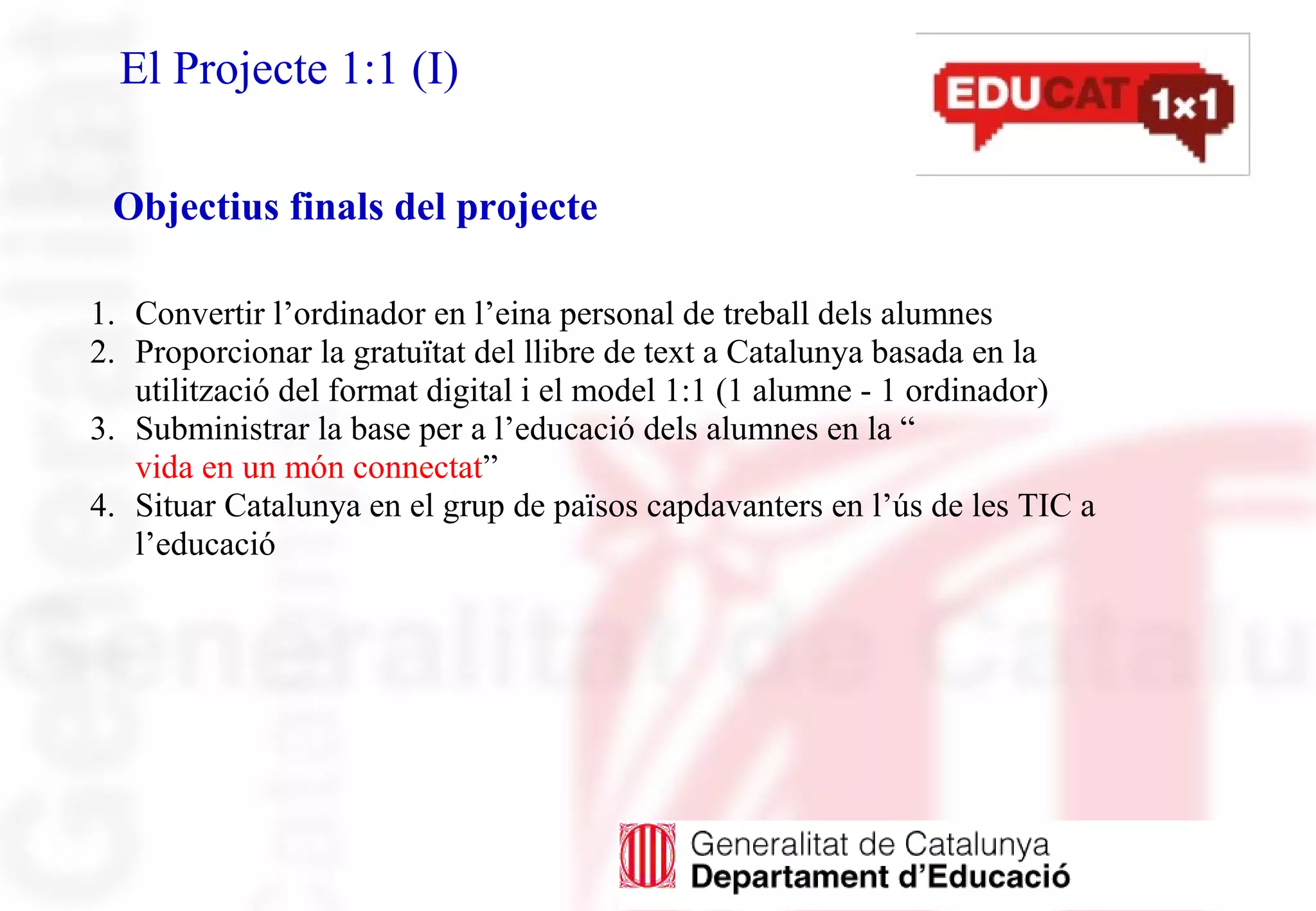 El Projecte 1:1 (I)
1. Convertir l’ordinador en l’eina personal de treball dels alumnes
2. Proporcionar la gratuïtat del llibre de text a Catalunya basada en la
utilització del format digital i el model 1:1 (1 alumne - 1 ordinador)
3. Subministrar la base per a l’educació dels alumnes en la “
vida en un món connectat”
4. Situar Catalunya en el grup de països capdavanters en l’ús de les TIC a
l’educació
Objectius finals del projecte
 