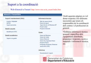 Suport a la coordinació
Web d'atenció a l'usuari http://www.xtec.es/at_usuari/index.htm
•Amb aquestes pàgines es vol
donar resposta a les diferents
necessitats que tenen els
responsables de la coordinació
dels centres i el professorat en
general.
•Trobareu informació tècnica
general i específica dels
equipaments distribuïts,
preguntes i respostes, accés a
materials i informació tècnica,
etc.
 