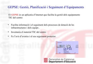 GEPSE: Gestió, Planificació i Seguiment d’Equipaments
• Facilita informació i el seguiment dels processos de dotació de les
infraestructures i dels equips .
• Inventaria el material TIC del centre.
• Fa l’avís d’avaries i el seu seguiment posterior.
El GEPSE és un aplicatiu d’Internet que facilita la gestió dels equipaments
TIC del centre:
 