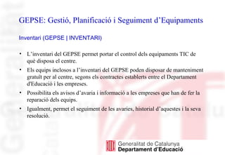 GEPSE: Gestió, Planificació i Seguiment d’Equipaments
Inventari (GEPSE | INVENTARI)
• L’inventari del GEPSE permet portar el control dels equipaments TIC de
què disposa el centre.
• Els equips inclosos a l’inventari del GEPSE poden disposar de manteniment
gratuït per al centre, segons els contractes establerts entre el Departament
d'Educació i les empreses.
• Possibilita els avisos d’avaria i informació a les empreses que han de fer la
reparació dels equips.
• Igualment, permet el seguiment de les avaries, historial d’aquestes i la seva
resolució.
 
