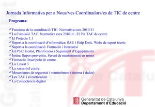 Jornada Informativa per a Nous/ves Coordinadors/es de TIC de centre
Programa:
Funcions de la coordinació TIC: Normativa curs 2010/11
La Comissió TAC. Normativa curs 2010/11. El Pla TAC de centre
El Projecte 1:1
Suport a la coordinació d'informàtica: SAU i Help Desk. Webs de suport tècnic
Suport a la coordinació: Formació i Intercanvi
GEPSE: Gestió, Planificació i Seguiment d’Equipaments
Insitu: Suport preventiu. Servei de manteniment en remot
Formació. Inscripció de centre
La Linkat 3
La xarxa del centre
Mecanismes de seguretat i manteniment (sistema i dades)
Les TAC i el curriculum
La Competència digital
 
