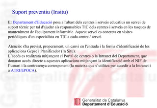 Suport preventiu (Insitu)
El Departament d'Educació posa a l'abast dels centres i serveis educatius un servei de
suport tècnic per tal d'ajudar als responsables TIC dels centres i serveis en les tasques de
manteniment de l'equipament informàtic. Aquest servei es concreta en visites
periòdiques d'un especialista en TIC a cada centre / servei.
Atenció: s'ha previst, properament, un canvi en l'entrada i la forma d'identificació de les
aplicacions Gepse i Planificador (In Situ).
L’accés es realitzarà mitjançant el Portal de centres o la Intranet del Departament, que
donaran accés directe a aquestes aplicacions mitjançant la identificació amb el NIF de
l’usuari i la contrasenya corresponent (la mateixa que s’utilitza per accedir a la Intranet i
a ATRI/EPOCA).
 