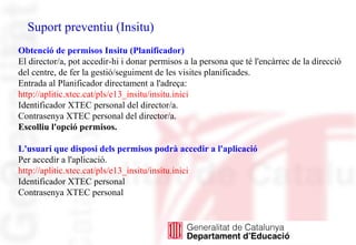 Suport preventiu (Insitu)
Obtenció de permisos Insitu (Planificador)
El director/a, pot accedir-hi i donar permisos a la persona que té l'encàrrec de la direcció
del centre, de fer la gestió/seguiment de les visites planificades.
Entrada al Planificador directament a l'adreça:
http://aplitic.xtec.cat/pls/e13_insitu/insitu.inici
Identificador XTEC personal del director/a.
Contrasenya XTEC personal del director/a.
Escolliu l'opció permisos.
L'usuari que disposi dels permisos podrà accedir a l'aplicació
Per accedir a l'aplicació.
http://aplitic.xtec.cat/pls/e13_insitu/insitu.inici
Identificador XTEC personal
Contrasenya XTEC personal
 