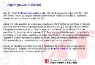 Suport preventiu (Insitu)
Des de l'opció Visites programades, cada centre podrà consultar la previsió de visites
així com la relació de tasques portades a terme en les visites realitzades. El calendari
mostra una breu informació sobre la visita.
Atesa l'elevada quantitat de visites que es realitzen, i la dificultat de combinar els horaris
associats a les mateixes, us preguem que, en la mesura del que sigui possible, us ateneu
a les propostes contingudes en l'aplicació per a la realització de les visites de suport
planificat, de forma que el coordinador TIC de centre pugui facilitar que el tècnic faci la
seva feina tot i, en moltes ocasions, no poder-lo acompanyar en el seu desenvolupament.
Agraïm la vostra comprensió en relació a aquest tema, en atenció a l'interès col·lectiu
d'un servei adreçat a la totalitat dels centres docents i serveis educatius.
Només en cas d'impossibilitat total per la realització de la visita, us preguem que ho
comuniqueu a l'Empresa través d'un missatge al Tauler d'anuncis de l'aplicació, al
menys dos dies abans de la seva realització.
 