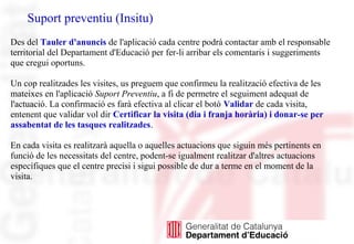 Suport preventiu (Insitu)
Des del Tauler d'anuncis de l'aplicació cada centre podrà contactar amb el responsable
territorial del Departament d'Educació per fer-li arribar els comentaris i suggeriments
que cregui oportuns.
Un cop realitzades les visites, us preguem que confirmeu la realització efectiva de les
mateixes en l'aplicació Suport Preventiu, a fi de permetre el seguiment adequat de
l'actuació. La confirmació es farà efectiva al clicar el botó Validar de cada visita,
entenent que validar vol dir Certificar la visita (dia i franja horària) i donar-se per
assabentat de les tasques realitzades.
En cada visita es realitzarà aquella o aquelles actuacions que siguin més pertinents en
funció de les necessitats del centre, podent-se igualment realitzar d'altres actuacions
específiques que el centre precisi i sigui possible de dur a terme en el moment de la
visita.
 