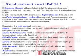 Servei de manteniment en remot. FRACTALIA
El Departament d’Educació millorarà i farà més àgil el “Servei de suport tècnic, gestió i
manteniment dels serveis i equipaments TIC” amb l’ús de la gestió remota de servidors i estacions
de treball.
La gestió remota permet la realització de tasques de diagnòstic i resolució d’incidències, així
com d’instal·lació, actualització i configuració de programari. Aquestes tasques es porten a
terme sense haver d’esperar el desplaçament al centre d’un tècnic de suport, a partir de l’obertura
d’una incidència o petició al Servei d’Atenció Unificada (SAU).
Els avantatges de la gestió remota pels centres són:
Rapidesa: Redueix el temps d’inici de les actuacions, eliminant els temps de planificació i
desplaçament del tècnic de suport.
Extensió dels horaris de servei: Facilita la realització d’actuacions fora dels horaris de
funcionament dels centres, inclús durant la nit.
Reducció d’impacte: Minimitza l’ impacte en les activitats educatives dels centres, amb major
flexibilitat horària, no condicionada a una visita presencial.
Eficiència: Permet dedicar les hores d’atenció in-situ a actuacions de més valor afegit o que
requereixen veritablement de presència física en el centre.
Actuacions massives: Habilita la realització d’actuacions simultànies sobre un nombre elevat
d’equips.
Proactivitat: Facilita la realització de tasques preventives, per assegurar el correcte funcionament
dels servidors i estacions de treball.
 