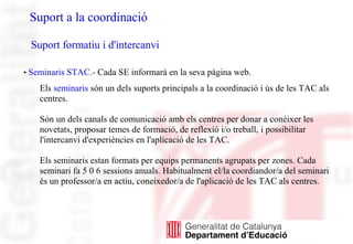 • Seminaris STAC.- Cada SE informarà en la seva pàgina web.
Els seminaris són un dels suports principals a la coordinació i ús de les TAC als
centres.
Són un dels canals de comunicació amb els centres per donar a conèixer les
novetats, proposar temes de formació, de reflexió i/o treball, i possibilitar
l'intercanvi d'experiències en l'aplicació de les TAC.
Els seminaris estan formats per equips permanents agrupats per zones. Cada
seminari fa 5 0 6 sessions anuals. Habitualment el/la coordiandor/a del seminari
és un professor/a en actiu, coneixedor/a de l'aplicació de les TAC als centres.
Suport a la coordinació
Suport formatiu i d'intercanvi
 