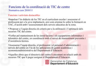 Funcions de la coordinació de TIC de centre
Normativa curs 2010/11
Funcions i activitats destacables
•Impulsar l’ús didàctic de les TIC en el currículum escolar i assessorar el
professorat per a la seva implantació, així com orientar-lo sobre la formació en
TAC, d’acord amb l’assessorament dels serveis educatius de la zona.
• Proposar a l’equip directiu els criteris per a la utilització i l’optimació dels
recursos TIC del centre.
•Vetllar pel manteniment de les instal·lacions i els equipaments informàtics i
telemàtics del centre, en coordinació amb el servei de manteniment preventiu i
d’assistència tècnica.
•Assessorar l’equip directiu, el professorat i el personal d’administració i
serveis del centre en l’ús de les aplicacions de gestió acadèmica i
economicoadministrativa del Departament d’Educació.
•Aquelles altres que el director/a del centre li encomani en relació amb els
recursos TIC que li pugui assignar el Departament d’Educació.
 