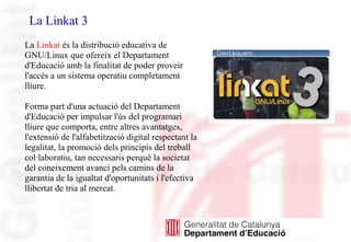 La Linkat 3
La Linkat és la distribució educativa de
GNU/Linux que ofereix el Departament
d'Educació amb la finalitat de poder proveir
l'accés a un sistema operatiu completament
lliure.
Forma part d'una actuació del Departament
d'Educació per impulsar l'ús del programari
lliure que comporta, entre altres avantatges,
l'extensió de l'alfabetització digital respectant la
legalitat, la promoció dels principis del treball
col·laboratiu, tan necessaris perquè la societat
del coneixement avanci pels camins de la
garantia de la igualtat d'oportunitats i l'efectiva
llibertat de tria al mercat.
 