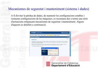 Mecanismes de seguretat i manteniment (sistema i dades)
A fi d'evitar la pèrdua de dades, de mantenir les configuracions estables i
restaurar configuracions de les màquines, es recomana dur a terme una sèrie
d'actuacions mitjançant mecanismes de seguretat i manteniment. Alguns
d'aquests es detallen a continuació.
 