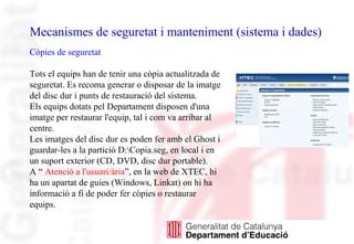 Mecanismes de seguretat i manteniment (sistema i dades)
Còpies de seguretat
Tots el equips han de tenir una còpia actualitzada de
seguretat. Es recoma generar o disposar de la imatge
del disc dur i punts de restauració del sistema.
Els equips dotats pel Departament disposen d'una
imatge per restaurar l'equip, tal i com va arribar al
centre.
Les imatges del disc dur es poden fer amb el Ghost i
guardar-les a la partició D:Copia.seg, en local i en
un suport exterior (CD, DVD, disc dur portable).
A “ Atenció a l'usuari/ària”, en la web de XTEC, hi
ha un apartat de guies (Windows, Linkat) on hi ha
informació a fi de poder fer còpies o restaurar
equips.
 