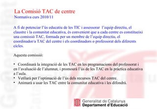 La Comisió TAC de centre
Normativa curs 2010/11
A fi de potenciar l’ús educatiu de les TIC i assessorar l’equip directiu, el
claustre i la comunitat educativa, és convenient que a cada centre es constitueixi
una comissió TAC, formada per un membre de l’equip directiu, el
coordinador/a TAC del centre i els coordinadors o professorat dels diferents
cicles.
Aquesta comissió:
• Coordinarà la integració de les TAC en les programacions del professorat i
en l’avaluació de l’alumnat, i promourà l’ús de les TAC en la pràctica educativa
a l’aula.
• Vetllarà per l’optimació de l’ús dels recursos TAC del centre.
• Animarà a usar les TAC entre la comunitat educativa i les difondrà.
 